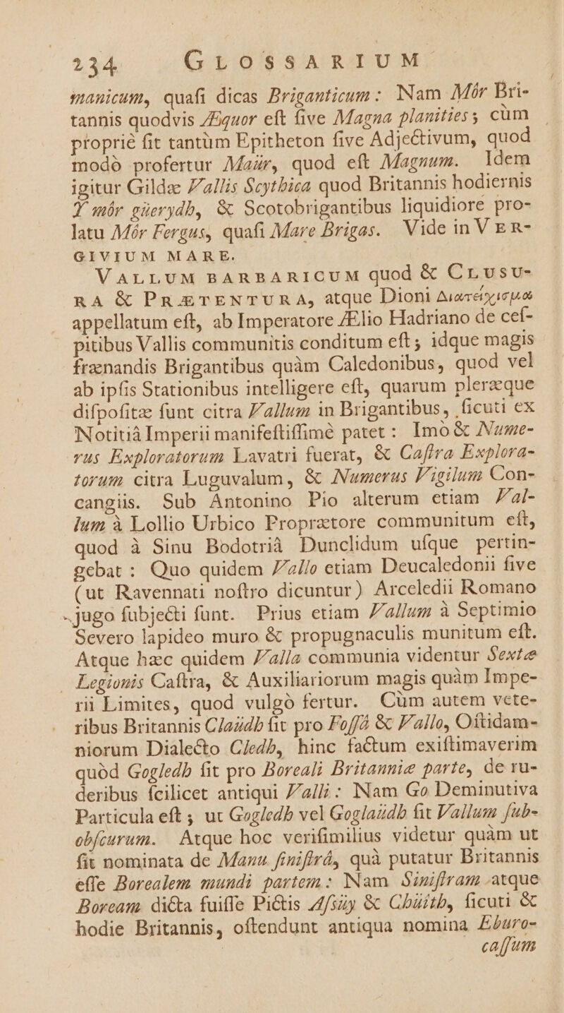 smanicum, quafi dicas Priganticum: Nam Mór Bri- tannis quodvis /Equor eft five Magna planities ; cüm |. proprié fit tantüm Epitheton five Adjectivum, quod modó profertur Mar, quod eft Magzum. ldem igitur Gilde Zllis Scytbisa quod Britannis hodiernis JY mór güerydb, &amp; Scotobrigantibus liquidiore pro- latu Mér Fergus, quafi Mare Brigas. Vide in V E R- GIVIUM MARE. VALLUM BARBARICUM quod &amp; Crvsv- nA &amp; Pn ETENTUR A, atque Dioni Aucretyie appellatum eft, ab Imperatore Elio Hadriano de cef- pitibus Vallis communitis conditum eft ; idque magis fraenandis Brigantibus quàm Caledonibus, quod vel ab ipfis Stationibus intelligere eft, quarum plerzque difpofitze funt citra allum in Brigantibus, ficuti ex Notitià Imperii manifeftiffimé patet: Imo &amp; ANume- vus Exploratorum Lavatri fuerat, &amp; Cafira Explora- forum citra Luguvalum, &amp; Numerus Figilum Con- cangiis. Sub Antonino Pio alterum ctiam Fal- Ium à Lolio Urbico Propretore communitum eft, quod à Sinu Bodotrià Dunclidum ufque pertin- gebat : Quo quidem 77//o etiam Deucaledonii five (ut Ravennati noftro dicuntur) Arccledii Romano jugo fubjecti funt. Prius etiam allum à Septimio Severo lapideo muro &amp; propugnaculis munitum eft. Atque hacc quidem //2//a communia videntur Sext . Legionis Caftra, &amp; Auxiliariorum magis quàm Impe- ri Limites, quod vulgó fertur. Cüm autem vete- ribus Britannis C/adb fit pro Foffd &amp; Fallo, Oftidam- niorum Diale&amp;o C/edb, hinc factum exiftimaverim quód Gogledb fit pro Boreali Britaumie parte, de ru- deribus fcilicet antiqui 7/a// : INam Go Deminutiva Particula eft ; ux Gogledb vel Goglaudb fit Vallum fub- obfourum. | Atque hoc verifimilius videtur quàm ut fit nominata de Maz finifirá, quà putatur Britannis effe Borealem sundi partem : Nam Sumiffram atque Boream. di&amp;a fuiffe Pi&amp;tis 44/szy &amp; Chaitb, ficuti &amp; hodie Britannis, oftendunt antiqua nomina £E£4ro- caffuin