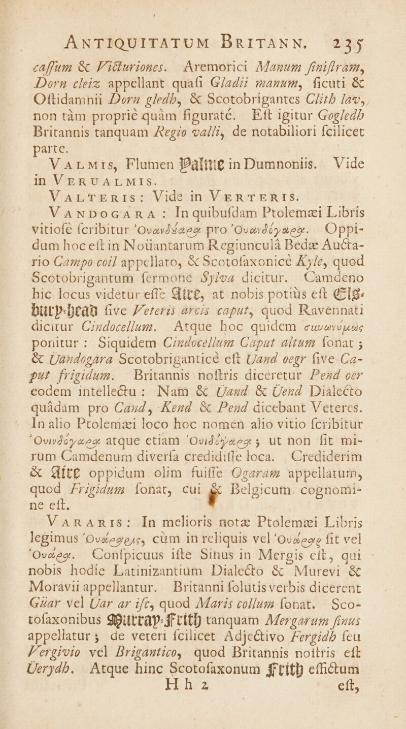 caffum &amp; F'icturiones. |. Aremorici Manum finiflram, Dorn cleiz appellant quai G/adzi manuum, ficuti &amp; Oftidamnii Dorz gledb, &amp; Scotobrigantes CZitb lav, non tàm proprié quàm figuraté. Ett igitur Gog/eZ£ Britannis tanquam Aegio va//i, de notabiliori fcilicet parte. | VarMrs, Flumen P2ülttig in Dumnoniis. | Vide in VERUVALMIs. VarTmERnis: Vide in VERTERIS. VaNDoGARA : Inquibufdam Ptolemai Libris vitiofe fcribitur 'Ovavdsaeg pro 'Ovavdé yao. Oppi- dum hoc eft in Noüantarum R egiunculà Bedze Aucta- rio Campo coil appellato, &amp; Scotofaxonice K5/e, quod Scotobrigantum íermone $)/va dicitur. Camdeno hic locus videtur effe &amp;lit£, at nobis potius ett QzIg- bütyp-Deau (ve J'eteris arcis caput, quod Ravennati dicitur Czdocellum. | Atque hoc quidem euvexvuesc ponitur : Siquidem Cizdocellum Caput altum Íonat ; &amp; ÜUandogara Scotobriganticé eft Und eegr five Ca- ut frigidum. | Britannis noftris diceretur. Pezd oer eodem intellectu: INam &amp; Uszd &amp; Üesd Dialecto quàdam pro Cazd, Keud &amp; Pend dicebant Veteres. In alio Ptolemaei loco hoc nomen alio vitio fcribitur 'Ovsdéyaez atque etiam 'Ovidéóyaeg 5; ut non fit mi- rum Camdenur diverfa credidifle loca. | Crediderim &amp; Git£ oppidum olim fuiffe Ogarasm appellatum, quod 7rgidum, ionat, cui ,F Delgicum. cognomi- ne eft. VanaAnris: In melioris notz Ptolemai Libris legimus 'Ovéeze,c, cüm in rcliquis vel 'Ovaeoe fit vel 'Ovéee. Conlpicuus ifte Sinus in Mergis cít, qui nobis hodie Latinizantium Dialecto &amp; Murevi &amp; Moravii appellantur. — Britanni folutisverbis dicerent Gar vel Üar ar ifc, quod Maris collum fonat. Sco- tofaxonibus ggüttày- jr citi tanquam Mergarum finus appellatur; de veteri fcilicet. AdjeCtivo Fergidb fcu Fergivio vel Brigantico, quod Britannis noitris cft Üerydb. . Atque hinc Scotofaxonum fftitl) effictum Hh2a ett,