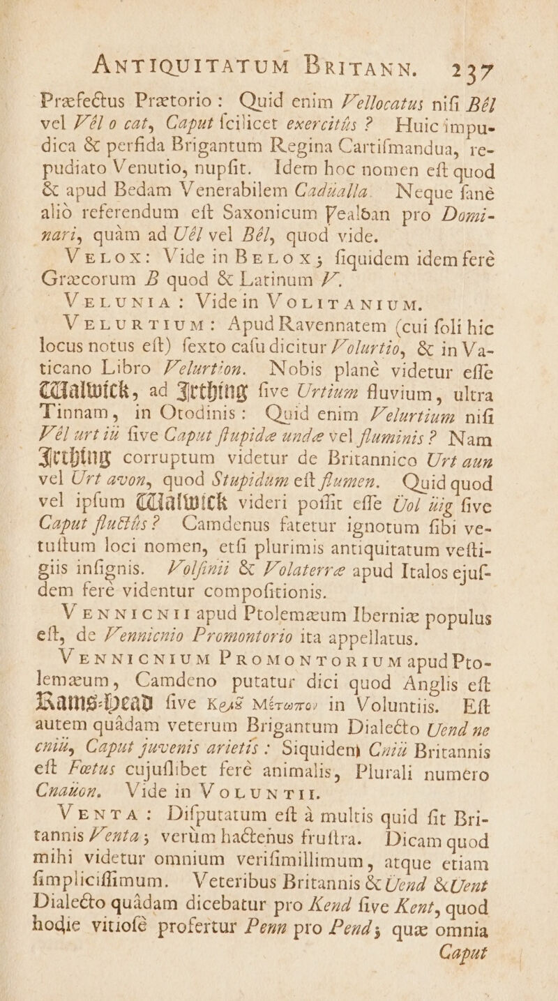 Praefectus Pretorio: Quid enim elloratus nifi Bél vel Jél o cat, Caput Ycilicet exercits ? Huic impue dica &amp; perfida Brigantum Regina Cartifmandua, re- pudiato Venutio, nupfit. Idem hoc nomen eft quod &amp; apud Bedam Venerabilem Cazza//a. Neque fane alio referendum eft Saxonicum Vealean pro Dozi- 44ri, quàm ad UZ/ vel Bé], quod vide. VgrLox: VideinBEerox; fiquidem idem feré Gracorum 2 quod &amp; Latinum 7. | VELUNIA : Videin VoLiTANIUM. VELUuRTIUM: Apud Ravennatem (cui foli hic locus notus eft) fexto cafu dicitur Zolurtio, &amp; in Va- ticano Libro 7e/grtion. Nobis plané videtur efle CGaltuíc&amp;, ad Xrtbíng Gve Urrium fluvium, ultra Tinnam, in Orodinis: Qaoid enim Zelurtium nifi Fél urt iu ive Caput flupide unde vel fluminis ? Nam jitbing corruptum videtur de Britannico Ur£ azz vel Urt avos, quod Stupidum elt flumen. — Quid quod vel ipfum (QlaltgiCi videri poflit effe Do/ Zig five Caput lutis ? Camdenus fatetur ignotum fibi ve- .tuftum loci nomen, etfi plurimis antiquitatum vefti- gius infignis. olfinii &amp; Folaterrz apud Italos ejuf- dem feré videntur compofitionis. | VEN NrcNrr apud Ptolemzum Iberniz populus eít, de 'ennicnio Promontorio Xa appellatus. VEgNNICNIUM PRoMoNTOonIUM apudPto- lemzum, Camdeno putatur dici quod Anglis eft i xams-Deau five Ke48 Mérwzo: in Voluntiis. Eft autem quádam veterum Brigantum Dialecto Uezd ge cui, Caput juvenis arietis : Siquidem Caid Britannis eft Fetus cujuflibet feré animalis, Plurali numero Cnuauog. Vide in VoL UN TIT. VENTA: Difputatum eft à multis quid fit Bri- tannis Zezi2; verüm hactenus fruftra. Dicam quod mihi videtur omnium verifimillimum, atque etiam fimpliciffimum. — Veteribus Britannis &amp; /ezd. &amp;tent Dialecto quàdam dicebatur pro Kez4 five Kent, quod hodie vitiof$ profertur Peug pro Peuds quae omnia Caput