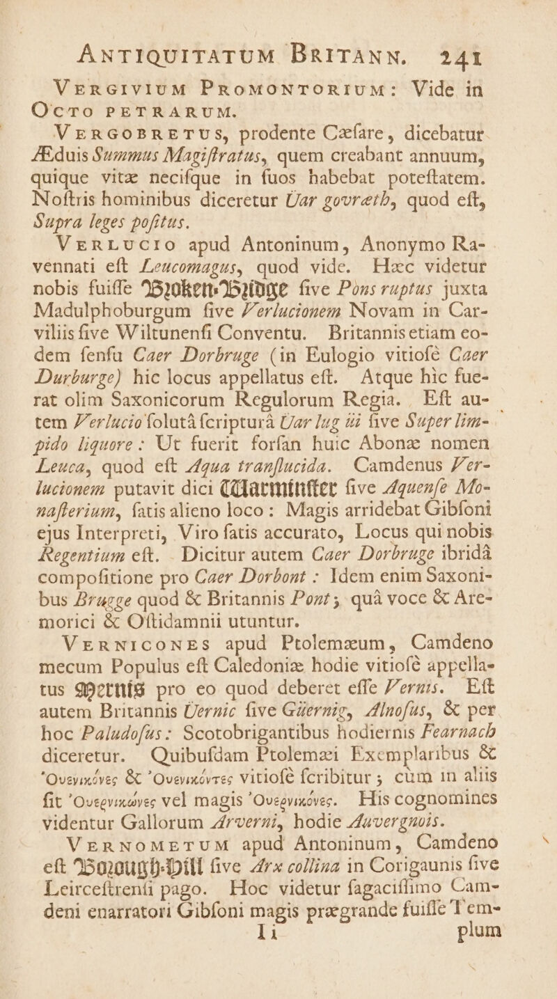 VgncrivivuM PnowoNTonivuM: Vide in Ocmro PETRARUM. VERGOBRETUSs, prodente Czfare, dicebatur ZEduis Summus Magiflratus, quem creabant annuum, quique vitz necifque in fuos habebat poteftatem. Noftris hominibus diceretur Üar govretb, quod cft, Supra leges pofitus. VreRnRLvucro apud Antoninum, Anonymo Ra- vennati eft Leucomagus, quod vide. Elxc videtur nobis fuiffe 25)0RetbOD2lDQE five Poss ruptus juxta Madulphoburgum five Zerlucionem Novam in Car- viliisfive Wiltunenfi Conventu. Britannis etiam eo- dem fenfu Caer Dorbruge (in Eulogio vitiofé Czer Durburge) hic locus appellatus eft. Atque hic fue- rat olim Saxonicorum Regulorum Regia. Eft au-- tem 7er/ucio folutà fcripturà Üar lug 4i ive Super lim- pido liquore : Ut fuerit forfan huic Abonz: nomen Leuca, quod eít gua tran[lucida. | Camdenus Zer- lucionem putavit dici (Glatmttfter ave Aquenfe Mo- nafferium, fatis alieno loco: Magis arridebat Gibfoni ejus Interpreti, Viro fatis accurato, Locus qui nobis Regentium eft. . Dicitur autem Caer Dorbruge ibridà compofitione pro Caer Dorbont : Idem enim Saxoni- bus Brugge quod &amp; Britannis Pozt; quà vocc &amp; Are- morici &amp; Oftidamnii utuntur. VrEnNiICONES apud Ptolemzum, Camdeno mecum Populus eft Caledoniz hodie vitiofé appella- tus gp?tnüí8 pro eo quod deberet effe Zergis. Eft autem Britannis Üerzic five GZermig, /lnofas, &amp; per hoc Paludofas : Scotobrigantibus hodiernis Feargacb diceretur. Quibufdam Ptolemzi Excmplaribus &amp; Oveyixiyeg GC Oveuxévaes Vitiofé fcribitur ; cum 1n aliis fit 'Oveevicovec vel magis 'Oveevixovec. — His cognomines videntur Gallorum z£rverzi, hodie Zavergnuis. VERNOMETUM apud Antoninum, Camdeno eft 250:0umD- DII ve 4r collina 1n Corigaunis five Leirceftrenti pago. Hoc videtur fagaciífimo Cam- deni enarratori Gibfoni magis praegrandc fuiflc 'T'em-