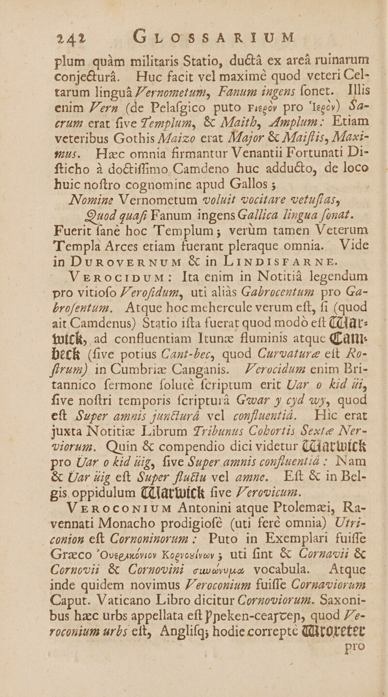 plum quàm militaris Statio, ductà ex areà ruinarum conje&amp;urà. Huc facit vel maximé quod veteri Cel- tarum linguà Jergometum, Fanum ingens lonet. — Illis enim Zea (de Pelafgico puto rieeó pro 'Ieeóv) $a- erum erat five Templum, &amp; Maitb, 4mplum: Exiam veteribus Gothis Maizo erat Major &amp; Maiflis, Maxi- 545. Haec omnia firmantur Venantii Fortunati Di- fticho à doctiffimo.Camdeno huc adducto, de loco huic noftro cognomine apud Gallos ; : Nomine Vernometum voluit vocitare vetufras, Quod quafi Fanum ingens Ga//iea. lingua fonat. Fuerit fané hoc 'Templum; verüm tamen Veterum Templa Arces etiam fuerant pleraque omnia. — Vide in DunovEnNvuM &amp;G in LINDISFARNE. VEgRociDUM: Ita enim in Notitià legendam pro vitiofo Z'erofídum, uti aliàs Gabroceutum pro Ga- brofentum. |. Atque hoc mehercule verum eft, f1 (quod ait Camdenus) Statio ifta fuerat quod modo eft (lt: fult&amp;, ad confluentiam Itunz fluminis atque QLüttt- bt£k (five potius Caut-Zec, quod Curvature ett Ro- firum) 1n Cumbriz Canganis. —'erocidum enim Bri- tannico fermone folucé fcriptum erit Uar o Kid Zi, five noflri temporis fcripturà G«war y cyd ovy, quod eft Super amnis juntlurá vel confluemtid. Hic erat juxta Notitiae Librum Zribunus Cobortis Sexte Ner- viorum. Quin &amp; compendio dici videtur (Glàtlutck pro Uar o Kid dig, five Super amnis coufluentió : INam &amp; Üar üig eft Super flutiu vel amne. Eit &amp; in Bel- gis oppidulum QQlattuitk five Zerovicum. VEenocoNiuM Antonini atque Ptolemzi, Ra- vennati Monacho prodigiofé (uti feré omnia) Urr;- conion elt Cornoninorum : Puto in Exemplari fuiffe Graco OvegAxóviov Kogvogiyay ; uti fint &amp; Corzavii &amp; Coruovii &amp; Cornovini cwwewpoe vocabula. | Atque inde quidem novimus Z'eroconium fuifle Coruavioram Caput. Vaticano Libro dicitur Corzoviorum. Saxoni- bus hzc urbs appellata eft Pneken-ceaycep, quod 7e- roconium urbs eit, Anglifg; hodie correptc QU oretet pro