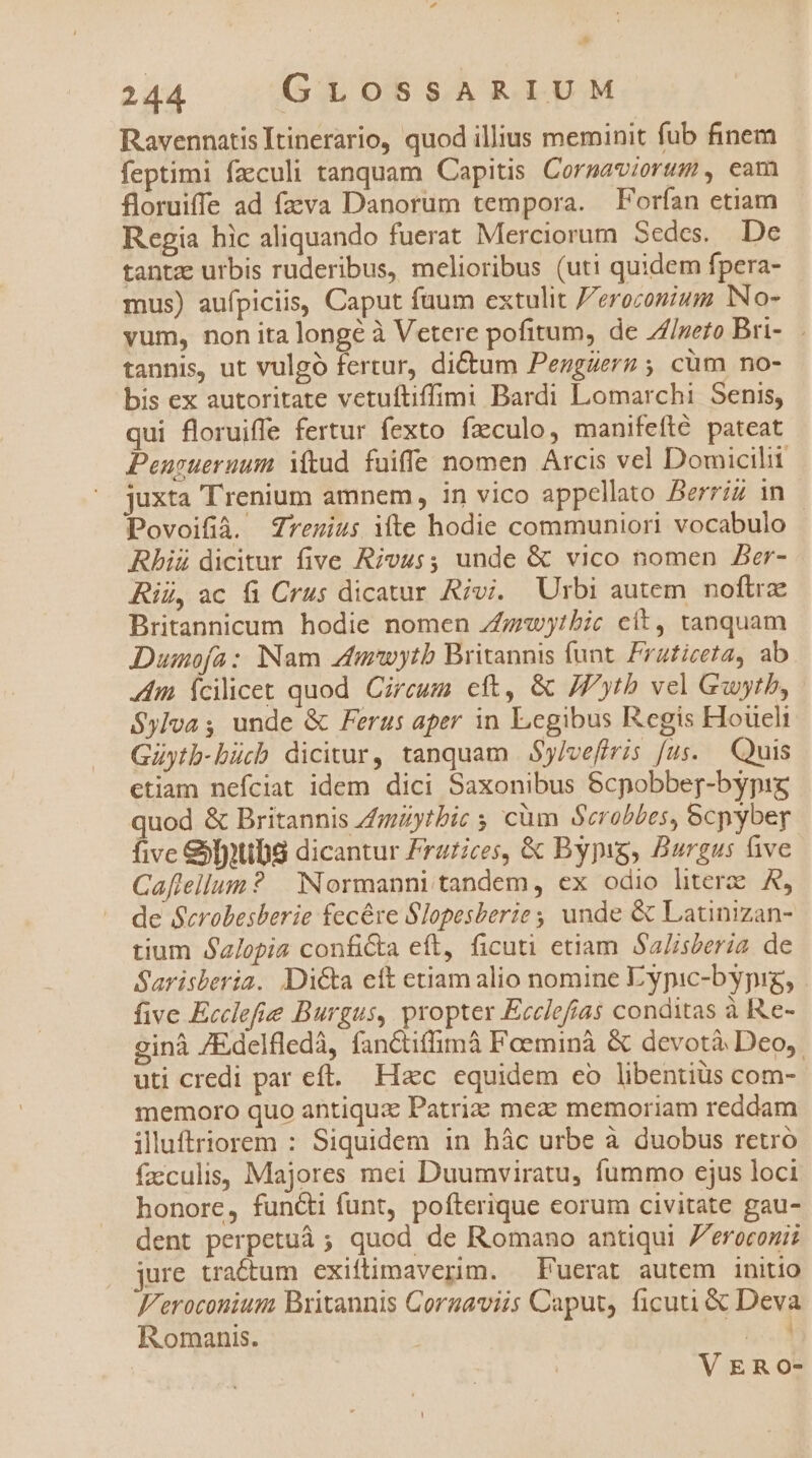 S 244 GLOSSARIUM Ravennatis Itinerario, quod illius meminit fub finem feptimi fzculi tanquam Capitis Corgaviorum , eam floruiffe ad fzvva Danorum tempora. | Forfían etiam Regia hic aliquando fuerat Merciorum Sedes. De tantz urbis ruderibus, melioribus (uti quidem fpera- mus) aufpiciis, Caput fuum extulit /erozonium No- vum, non ita longé à Vetere pofitum, de //peto Bri-.. tannis, ut vulgó fertur, dictum Pezgzerz ; cüm no- bis ex autoritate vetuftiffimi Bardi Lomarchi Senis, qui floruiffe fertur fexto faeculo, manifefté pateat Peurueruum itud fuiffe nomen Arcis vel Domicili juxta Trenium amnem, in vico appellato Berriz in Povoifià. Zrenius ifte hodie communiori vocabulo Rhiü dicitur five Rivus; unde &amp; vico nomen Aer- Rii, ac &amp; Crus dicatur Rivi. Urbi autem noftre Britannicum hodie nomen Z£guyibic cít, tanquam Dumofa: Nam zfmwytb Britannis funt. Frafizeta, ab tim fcilicet quod Circum cft, &amp; JPytb vel Guwytb, Sylva ; unde &amp; Ferus aper in Legibus Regis Houeli Güytb-bücb dicitur, tanquam | Sy/vefiris fus. — Quis etiam nefciat idem dici Saxonibus 8cpobber-bypig quod &amp; Britannis 4mzytbic 5 cüm Scrobbes, ecpybey five &amp;[utibs dicantur /razices, &amp; Bypig, Burgus five Caflellum? | Normanni tandem, ex odio litere A, de Scrobesberie fecére Slopesberie ; unde &amp; Latinizan- tium Salopia conficta eft, ficuti etiam Sa/isteria. de Sarisberia. Di&amp;a ett etiam alio nomine Eypic-bypig, five Ecclefie Burgus, propter Ecclefías conditas à Re- ginà /Edelfledáà, fanctiffimà Foeminà &amp; devotà Deo, uti credi par eft. Hacc equidem co libentiüs com- memoro quo antiquz Patrize mez: memoriam reddam iluftriorem : Siquidem in hác urbe à duobus retró facculis, Majores mei Duumviratu, fummo ejus loci honore, functi funt, pofterique eorum civitate gau- dent perpetuá ; quod de Romano antiqui 7eroconis jure tractum exiftimaverim. Fuerat autem initio F/eroconium Britannis Corgaviis Caput, ficuti &amp; Deva Romanis. had VERO-