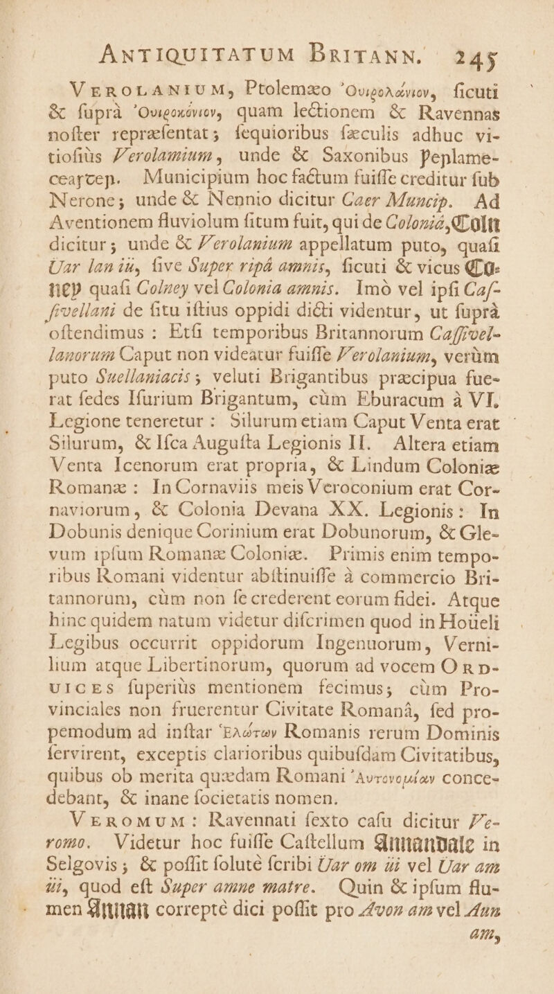 VEROLANIUM, Ptolemzo 'OvioAcvwv, ficuti &amp; fuprà 'Oweoxowev, quam lectionem &amp; Ravennas nofter repraíentat; fíequioribus fzculis adhuc vi- tiofius Zerelamium , unde &amp; Saxonibus peplame- . ceaycep. Municipium hoc factum fuiffe creditur fub Nerone; unde &amp; Nennio dicitur Caer Mzzcip. Ad Aventionem fluviolum fitum fuit, qui de Colozié GL Oltt dicitar; unde &amp; Z'erolanium appellatum puto, quafi Uar lan iu, live Super ripá amnis, ficuti &amp; vicus QD n£p quafi Co/gey vel Colonia amnis. lmó vel ipfi Caf- Jivellati de fitu iftius oppidi di&amp;ti videntur, ut fuprà oftendimus : Et temporibus Britannorum Caffoel- Janoruta Caput non videatur fuiffe Jerolauium, verüm puto $uellauiatiss veluti Brigantibus praecipua fue- rat fedes Ifurium Brigantum, cüm Eburacum à VI, Legione teneretur : Silurum etiam Caput Venta erat Silurum, &amp;lIíca Auguíta Legionis Il. Altera etiam Venta Icenorum erat propria, &amp; Lindum Colonize Romanz: In Cornaviis meis Veroconium erat Cor- naviorum , &amp; Colonia Devana XX. Legionis: In Dobunis denique Corinium erat Dobunorum, &amp; Gle- vum ipfum Romanz Coloniz. | Primis enim tempo- ribus Romani videntur abítinuiffe à commercio Bri- tannorum, cüm non fecrederent eorum fidei. Atque hinc quidem natum videtur difcrimen quod in Hoüceli legibus occurrit oppidorum Ingenuorum, Verni- lium atque Libertinorum, quorum ad vocem O n p- UICES fuperius mentionem fecimus; cüm Pro- vinciales non. fruerentur Civitate Romaná, fed pro- pemodum ad inftar 'EA2zev Romanis rerum Dominis fervirent, exceptis clarioribus quibufdam Civitatibus, quibus ob merita quzzdam Romani 'Avrcvouíoy conce- debant, &amp; inane focietatis nomen. VEmgoMuw: Ravennatu fexto cafu dicitur 77- Yom. Videtur hoc fuiffe Cattellum Sinmanale in Selgovis; &amp; poffit foluté fcribi Uar om 4i vel Üar am 4i, quod eft Xaper amne matre. Quin &amp; ipfum flu- men Slttitüli correpté dici poffit pro zZvoz az vel zu; 4n,