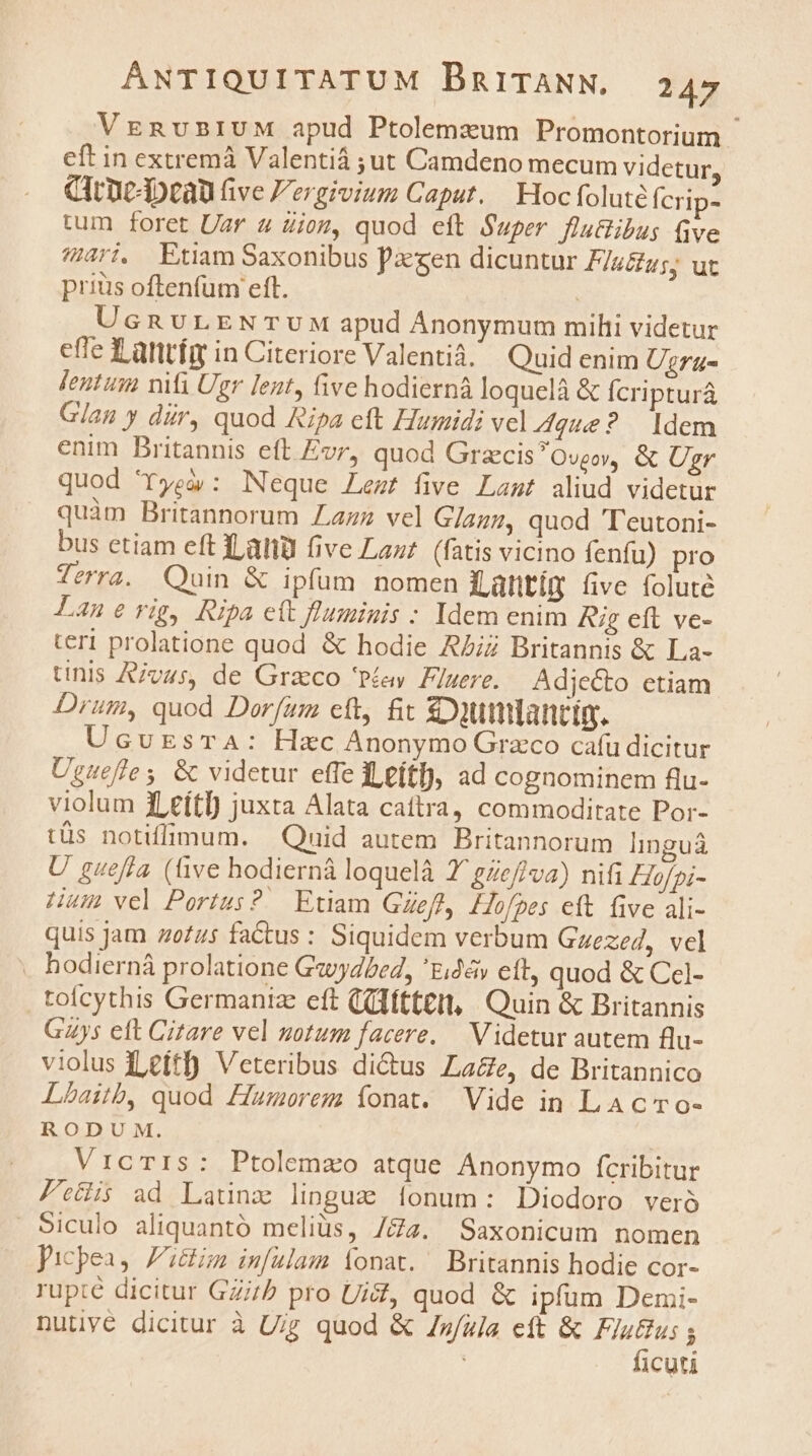 VreRusnIUM apud Ptolemzum Promontorium. eft in extremá Valentiá ;ut Camdeno mecum videtur, CIrneApcau five Fergivium Caput. Hoc foluté Ícrip- tum foret Uar 4 dion, quod eft Super fluBibus (ve 4451, Etiam Saxonibus Pcgen dicuntur F/sZu;; ut prius oftenfum eft. UcnvLENTUM apud Ánonymum milii videtur effe f antíg in Citeriore Valentià. Quid enim Uzru- Jentum nifi Ugr lent, five hodierná loquelà &amp; Ícripturá Glan y dir, quod Ripa eft Humidi vel que? Idem enim Britannis eft Evr, quod GrzecisOvgoy, &amp; Ugr quod 'rTyeí/: Neque Lezt five Last aliud videtur quàm Britannorum ZLazz vel G/azz, quod T'eutoni- bus etiam eft datü fivc Laut (fatis vicino fenfu) pro Terra. uin &amp; ipfum nomen Lantím five foluté Lanerig, Ripa ett fluminis : Idem enim Rig eft ve- teri prolatione quod &amp; hodie AZiz Britannis &amp; La- tinis Ajv4s, de Graco 'Péíey. Fluere. Adjecto ctiam Drum, quod Dorfum cft, fit £Outiancim. UcvursTA: Hzc Anonymo Graco cafu dicitur Ugueffes &amp; videtur effe c,eítf), ad cognominem flu- violum 1LeítI) juxta Alata cattra, commoditate Por- tüs notiffimum. Quid autem Britannorum linguá U gueffa (üve hodierná loquelà 7 gZe/va) nifi Hofpi- Hum vel Portus? Etiam Gzefl, Hofpes eft five ali- quis Jam zofzs fatus : Siquidem verbum Gzezed, vel . hodierná prolatione Gaydbed, £4» cft, quod &amp; Ccl- toicythis Germanize eft (ülftteit, Quin &amp; Britannis Gs eft Citare vel notum facere. — Videtur autem flu- violus Leftf) Veteribus di&amp;tus La&amp;e, de Britannico Lbaitb, quod Ziamorem íonat. Vide in LAC ro- RODU M. VrcTIs: Ptolemzo atque Anonymo fcribitur Pec ad Latinz linguz [onum: Diodoro ver Siculo aliquantó melius, /£2. Saxonicum nomen picpea, Zim im[ulam Ííonat. Britannis hodie cor- rupié dicitur GZi/? pro UiZ, quod &amp; ipfum Demi- nutjye dicitur à U;g quod &amp; Zz/uja eft &amp; iyd 1cuti