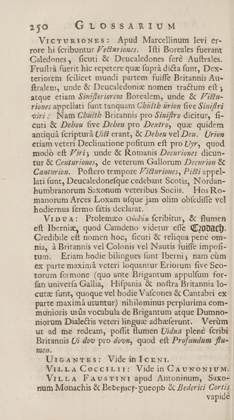 150 GLv1OSSARIUM VicrvvRIoNES: Apud Marcellinum levi er- rore hi fcribuntur Z'e&amp;uriones. | 1ft1 Boreales fuerant Caledones, ficuti &amp; Deucaledones feré/ Auftrales. Fruftrà fuerit hic repetere qua fuprà dicta funt, Dex- teriorem fcilicet mundi partem fuiffe Britannis Au- ftralem, unde &amp; Deucaledoniz nomen tractum eft ; atque etiam Sinifleriorezn Borealem, unde &amp; 7i&amp;a- rioues appellati funt tanquam CDZ/£tb urion five Siniffri qjri: Nat Cbzitb Britannis pro Szif/ro dicitur, fi- cuti &amp; Debou five Debeu pro Dextro, qux quidem antiquáà fcripturà Ui&amp; erant, &amp; Debeu vel.Deu.. Urion etiam veteri Declinatione pofitum eft pro Uyr, quod modo eft 7jri; unde &amp; Romanis Decurioges dicun- tur &amp; Ceu£uriones, de veterum Gallorum Decarion &amp; Canturion. Pottero tempore P'&amp;uriones, Pi&amp;i appel- lati funt, Deucaledonefque cedebant Scotis, Nordan- humbranorum Saxonum veteribus Sociis. Hos Ro- manorum Árces Loxam ufque jam olim obfediffe vcl hodiernus fermo fatis declarat. | Vip9a: Ptolemzo Ov£z fcribitur, &amp; flumen eft Iberniz, quod Camdeno videtur efle QL10pàtD. Credibile ett nomen hoc, ficuti &amp; reliqua pene om- nia, à Britannis vel Colonis vel Nautis fuiffe impofi- tum. Etiam hodie bilingues funt Ibernig nam cüm ex parte maximáà veteri loquantur Eriorum five Sco- torum fermone (quo ante Brigantum appulfum for- fan univerfa Gallia, Hifpania &amp; noftra Britannia lo- cutz funt, quoque vel hodie Vaícones &amp; Cantabri ex parte maximà utuntur) nihilominus perplurima com- . munioris ustis vocabula de Brigantum atque Dumno- niorum Dialectis veteri lingua adhaeferunt. Verüm ut ad me redeam, poflit flumen Uidza plené fcribi Britannis Ui dov pro Zovz, quod eft Profundum flu- 302. UzcGANwNTES: VideihIczwr. WViLLA Coccrri:: Videin CAUNONIUM. ViLLA PavsTINI apud Antoninum, Saxo- num Monachis &amp; Beoepicr- gueopo &amp; ederici Cortis | | vapide