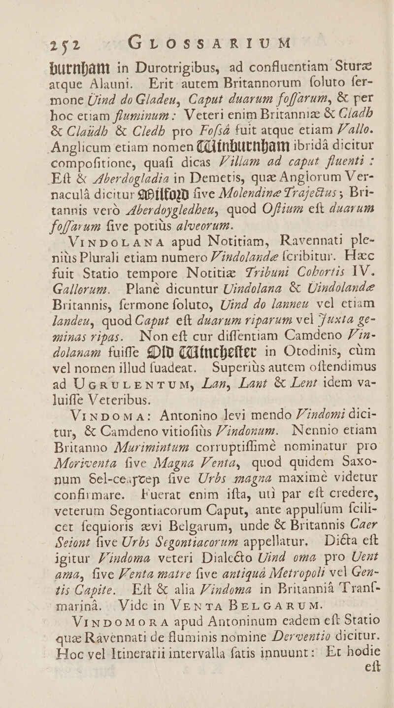 burnpánt in Durotrigibus, ad confluentiam Sturz atque Alauni. Erit autem Britannorum foluto fer- mone ÜUizd do Gladeu, Caput duarum foffJarum, &amp; per hoc etiam flusinum :. Veteri enim Britannize &amp; C/adb &amp; Claudb &amp; Cledb pro Fofsá fuit atque etiam 7/a/[e. Anglicum etiam nomen Cüainburnfam ibridà dicitur compofitione, quafi dicas Ziljam ad caput fluenti : Ett &amp; Aberdogladia in Demetis, quz Anglorum Ver- naculá dicitur 9Pflfg]u five Molendine Trajecius ; Bri- tannis vero Zerdoygledbeu, quod Offium ett duarum foffavum five potiüs alveorum. ViNDOLANA apud Notitiam, Ravennati ple- nius Plurali etiam numero Zudo/aude lcribitur. Eizec fuit Statio tempore Notitie Zribuzi Cobortis 1V. Gallerum. | Plané dicuntur Uizdolana &amp; Uindolande Britannis, fermone foluto, Uizd de launeu vel ctiam laudeu, quod Caput eft duarum riparum vel Tuxta ge- minas ripas. lNoneft cur diffentiam Camdeno 77z- dolanas fuiffe DIU CdfttDeffetr in Otodinis, cüm vel nomen illud fuadeat. Superiüs autem oftendimus ad UcRvLENTUM, Lan, Laut &amp; Lent idem va- luiffe Veteribus. ViNDoMaA: Antonino levi mendo 7ndomi dici- tur, &amp; Camdeno vitiofiüs Ziundonum. Nennio etiam Britanno Moarimintum corruptiffimé nominatur pro Moriventa ive Magna Fenta, quod quidem Saxo- num Sel-ceapcep (ive Urbs magma maxime videtur confirmare. Fuerat enim ifta, uii par eft credere, veterum Segontiacorum Caput, ante appulíum fcili- cet fequioris 2vi Belgarum, unde &amp; Britannis Caer Seiont five Urbs Segontiacorum appellatur, Dicta eft igitur. Z'izdoma veteri. Diale&amp;o Uizd oma pro Uent ama, live Fenta matre five antiquà Metropoli vel Gen- lis Gapite. Eit &amp; alia Z'indema in Britannià Trant- marinà. Vide in VEN TA BELGARUM. ViNDOoMORA apud Antoninum eadem eft Statio qua Ravennati de fluminis nomine Deroveztio dicitur. Hoc vel Itinerari intervalla fatis innuunt: Et M ci