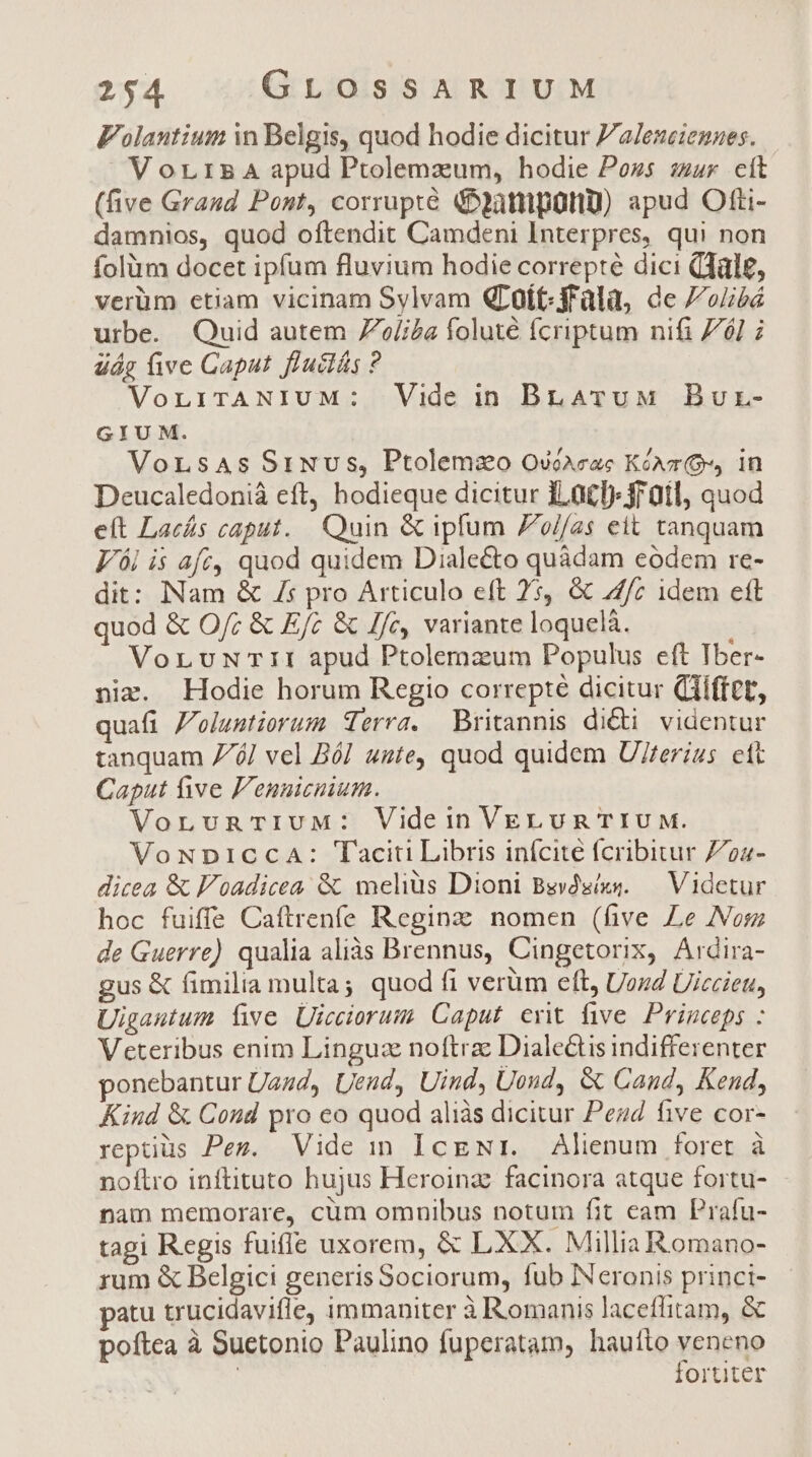 Folantium in Belgis, quod hodie dicitur Za/esei:ennes. V orrs5A apud Ptolemzum, hodie Poss sur cít (ve Graud Pont, corrupte &amp;atnipütiU) apud Otti- damnios, quod oftendit Camdeni Interpres, qui non folüm docet ipfum fluvium hodie correpté dici (Tldle, verüm etiam vicinam Sylvam QLoít-ffala, de //oubá urbe. Quid autem 7^/iZa foluté fcriptum nifi 761 i uág five Caput fl'uclás ? VonirANIUM: Vide in BLATuM Bur- GIUM. VorLsAs SiNvus, Ptolemzo Oséaeac Kónr Os, in Deucaledoniá eft, hodieque dicitur ILa£l) jrüil, quod eft Lacás caput. Quin &amp; ipfum Zo//as eit tanquam V ái is afe, quod quidem Dialecto quàdam eodem re- dit: Nam &amp; /s pro Articulo eft 2s, &amp; 7/z idem ett quod &amp; O/; &amp; Ef; &amp; //c, variante loquelà. à VorLuNwTiI apud Ptolemzum Populus eft Tber- nim. Hodie horum Regio correpté dicitur (ifft, quafi Z'oluutiorum Terra. Britannis di&amp;i videntur tanquam 7/6] vel Ból ute, quod quidem U/ferius. ett Caput five F'ennicnium. VornvunarIUM: Videin VELuR TIUM. VoNDICCA: Taciti Libris inícite fcribitur Z724- dicea &amp; F'oadicea &amp; melius Dioni Beydsíxs. — Videtur hoc fuiffe Caftrenfe Reginz nomen (five Le Nom de Guerre) qualia aliàs Brennus, Cingetorix, Ardira- gus &amp; fimilia multa; quod fi verüm eft, UozZ Uiccieu, Uigautum üwve Uicciorum Caput exit five Princeps : V cteribus enim Linguz noftra Dialectis indifferenter ponebantur Uazd, Uend, Uind, Uoud, &amp; Cand, Kend, Kind &amp; Cond pro eo quod aliàs dicitur Peu five cor- reptiüs Peg. Vide in IcgNr. Alienum foret à noftro inftituto hujus Heroinz: facinora atque fortu- nam memorare, cum omnibus notum fit eam Prafu- tagi Regis fuiffe uxorem, &amp; LXX. Millia Romano- rum &amp; Belgici generis Sociorum, fub Neronis princi- — patu trucidavifle, immaniter à Romanis laceffitam, &amp; poftea à Suetonio Paulino fuperatam, haufto TpuQp | | Ortiter