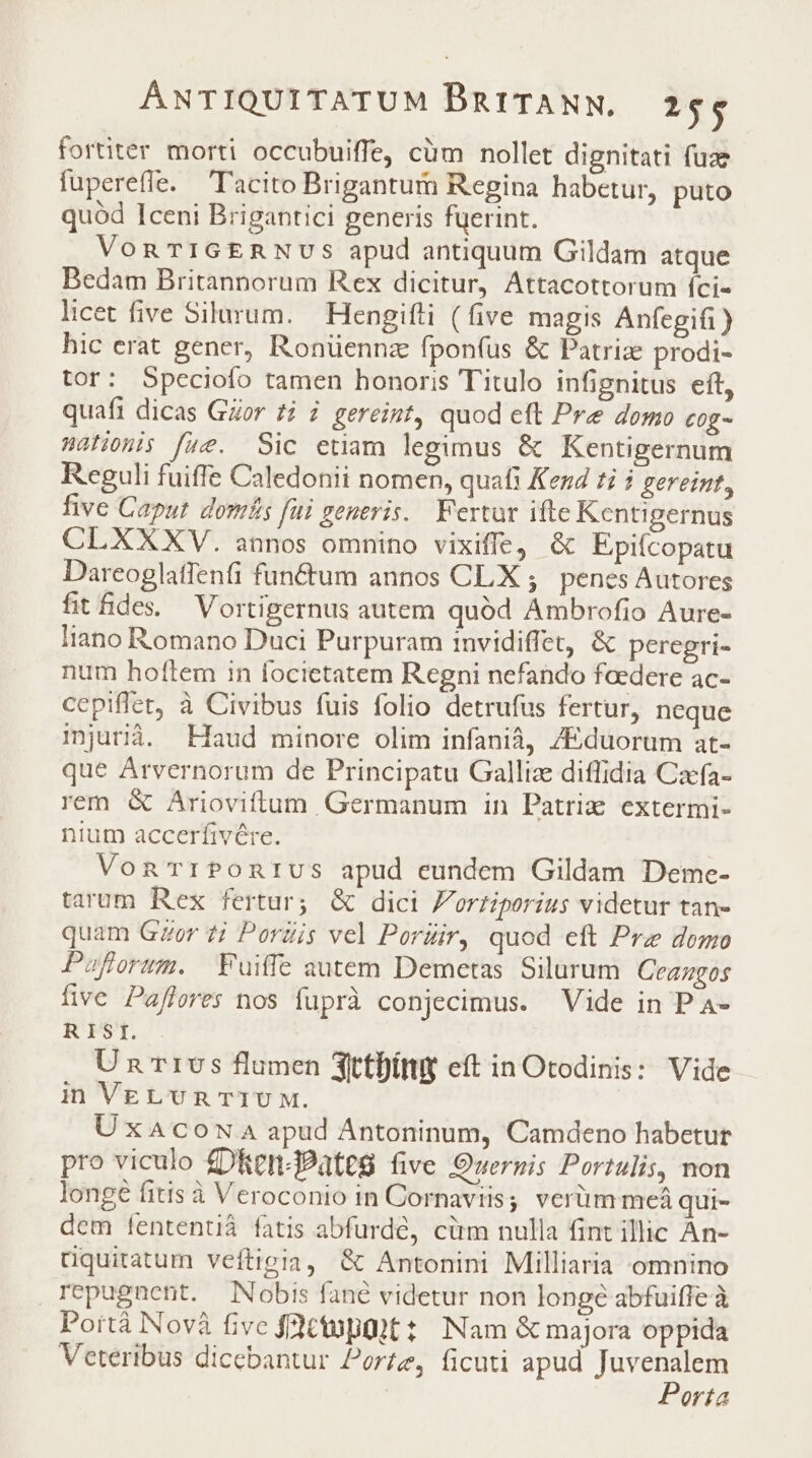 fortiter morti occubuiffe, cüm nollet dignitati fuz fupereffe. Tacito Brigantum Regina habetur, puto quód Iceni Brigantici generis fuerint. VonTIGERNUS apud antiquum Gildam atque Bedam Britannorum Rex dicitur, Attacottorum íci«- licet five Silurum. — Hengifti (five magis Anfegifi) hic erat gener, Ronüennz fponfus &amp; Patriz prodi- tor: Speciofo tamen honoris Titulo infignitus eft, quafi dicas GZor ti i gereint, quod eft Pre domo C0g- Walionis fue. Sic etiam legimus &amp; Kentigernum Reguli fuiffe Caledonii nomen, quafi Kend ti gereint, five Caput domfs fui generis. Fertur ifte Kcntigernus CLXXXV. annos omnino vixiffe, &amp; Epifcopatu Dareoglatfenfi functum annos CLX ;. penes Autores fitfides Vortigernus autem quód Ambrofio Aure- liano Romano Duci Purpuram invidiffet, &amp; peregri- num hoftem in focietatem Regni nefando foedere ac- cepiflet, à Civibus fuis folio detrufus fertur, neque mjurià. Haud minore olim infanià, /Eduorum at- que Arvernorum de Principatu Gallize diffidia Caefa- rem &amp; Ariovittam Germanum in Patriz extermi- nium accerfivére. VonTriPOnrUS apud eundem Gildam Deme- tarum Rex fertur; &amp; dici Fortiporius videtur tan- quam Ger 7i Porzis vel Pordir, quod eft Pre domo Pafforzm. Fuiffe autem Demetas Silurum Ceazgos five Pafleres nos fuprà conjecimus. Vide in P A- RISI. Un'r1v5 flumen 3ttfítty eft in Otodinis: Vide in VELUR TTU M. UxaAcow A apud Antoninum, Camdeno habetur pro viculo £DRen-BPateg five Queruis Portulis, non longe fitis à Veroconio in Cornaviis; verüm meá qui- dem fententiá fatis abfurdé, cüm nulla fint illic An- tquitatum veftigia, &amp; Antonini Milliaria omnino repugnent. Nobis fané videtur non longé abfuiffe à Portà Novà fivc fctopüit:: Nam &amp; majora oppida Veteribus dicebantur Porte, ficuti apud dispu: | orta