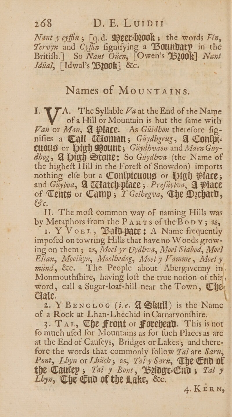 Nant y cyfin s [q.d. 99ger-D)00R 5. the words 7zz, Jeroym and Cyfím figmífying a onunnatp in the Britifh:]] So Nast OZez, [O wen's 51008] Nat Jdual, [Idwal's 25100R] &amp;c. j Names of MovNTAINS. I. M The Syllable 77 at the End of the Name of a Hill or Mountain is but the fame with Fan or Man, € 39late. — As Gzidbon therefore fig- nifes a QLall (otnatt;. Gzyzbgrozg, q qrontpt- £uaus or iDimD 9onutit ;; Gzydbvaez and Maen Gaj- dbog, £l ipte) &amp;tari£ez So GzyZbva (the Name of the highetft Hill in the Foreft of Snowdon) imports nothing elíe but a QLontpituous or ipimD $9lat£s - and Gzylva, € COatco-place ;. Pre/zylvo, 91 39làce 2d XLents or Camp ; 2^ Gelbegvae, «Le qcbarm, C. II. ''he moft common way of naming Hills was by Metaphors from the PAR Ts of theBop v ; as, i. Y Vor, baln-pate A Name frequently impofed ontowring Hills that have no Woods grow- ing on them ; as, /Moc! yr Uydbva, Moel Siabod, Moel Elan, Moelayu, Moelbedog, Moel y F'amme, Moel y münd, &amp;c. 'TYhe People about Abergavenny in. Monmouthfhire, having loft the true notion of this. zm call a Sugar-loat-hill near the Town, QD ale. 2. Y BENGL06Gc (i.e. Q Shtull) is the Name . of a Rock at Lhan-Lhechid in Carnarvoníhire, 3. T Ar, XLDc frtont or drotebean. This is not. fo much ufed for Mountains as for fuch Placesas are at the End of Caufeys, Bridges or Lakes; andthere- | fore the words that commonly follow 77/ are Sar, Pont, Lbyn ox Lbücbs as, Tal y Sarm, XLoc (£nu ot tbe Cüu(tp ; 74 y Bost, Odone dcn 5 72 y Lbys, Ce ua ot tbe Lake, &amp;c. 4. KERN,