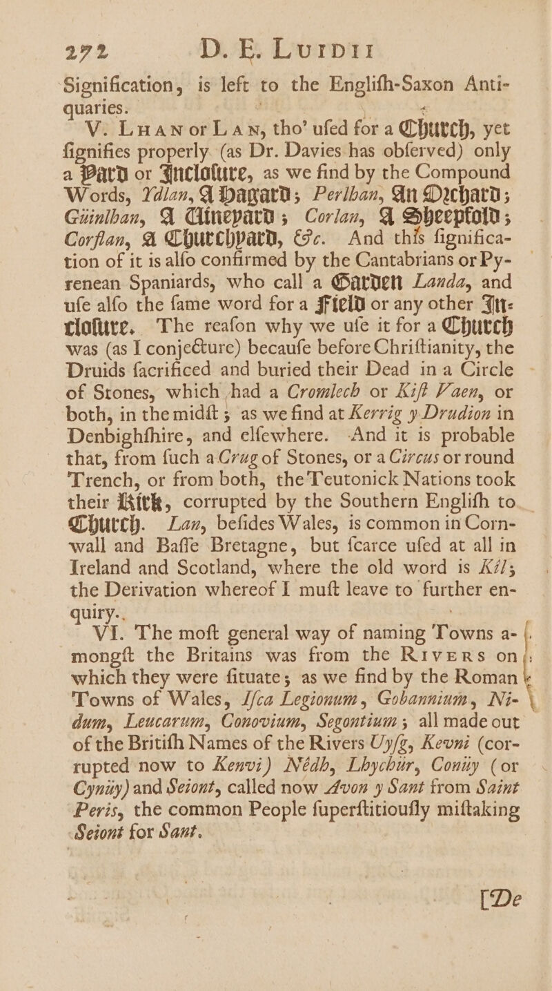 Signification, is left to the Englifh-Saxon Anti- quaries. j x V V. LuaANorLaA s, tho' ufed for a Qr DttttD, yet fignifies properly. (as Dr. Davies has obíerved) only a Pato or 3iclattite, as we find by the Compound Words, dla», Qd DDagatu; Per/bao, €n «Dicbatu; Guinlbau, XX (Anepatu ;./ Corias, X eybecptolu ; Corflan, &amp; dLüutCDPatD, €9c. — And thís fignifica- tion of it is alío confirmed by the Cantabrians or Py- renean Spaniards, who call a (PütUtlt Lada, and ufe alío the fame word fora jfíelu or any other 3itt: rlofüte. The reafon why we ute it for a QCDutcb was (as I conjecture) becaufe before Chriftianity, the Druids facrificed and buried their Dead in a Circle. of Stones, which ,had a Cromlecb or Kif? Paen, or both, in the midít 5 as we find at Kerrg y .Dradion in Denbighfhire, and elíewhere. And it is probable — that, from fuch a Crag of Stones, or a Cirezs or round Trench, or from both, the'T'eutonick Nations took their f&amp;ítlt, corrupted by the Southern Englifh to. grbutc). Lass, befides Wales, is common in Corn- wall and Baffe Bretagne, but fcarce ufed at all in Ireland and Scotland, where the old word is A7/; the Derivation whereof I muít leave to further en- quiry.. | VT. The moft general way of naming ''owns a- |. mongít the Britains was from the RivEns on. which they were fituate; as we find by the Roman 'l'owns of Wales, J/ca Legionum , Gobannium, Ni- 1 dum, Leucarumy, Conovium, Segontium 5 all made out of the Britifh Names of the Rivers Uy/z, Kevzi (cor- rupted now to Kenvi) Nédb, Lbycbur, Conuy (or Cynüy) and Seiont, called now zfvos y Sant from Saint Peris, the common People fuperftitioufly miftaking Seiont for Sant. [De