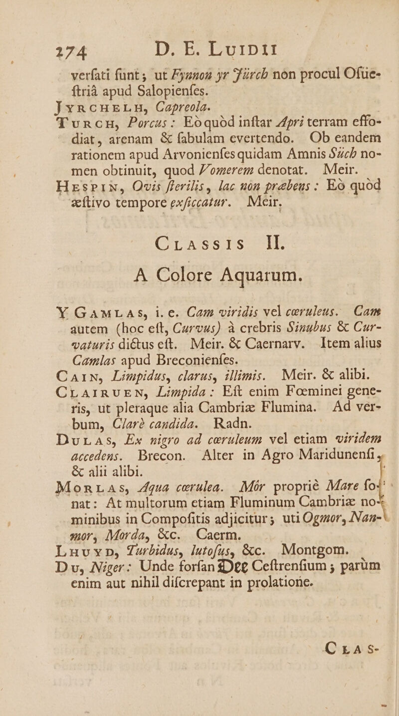 verfati funt, ut Fyznon yr Türcb non procul Ofue- ftrià apud Salopienfes. JvncureLn, Capreola. TvncH, Porcus: Eóquód inftar pri terram effo- diat, arenam &amp; fabulam evertendo. Ob eandem rationem apud Arvonieníes quidam Amnis $zcb no- men obtinuit, quod 7/omerem denotat. Meir. HzsPik, Ovis flerilis, lac uon prebeus : Eó quod sílivo tempore exficcatar. — Mcir. Crassis IE A Colore Aquarum. Y GAMLAS, i.e. Cam viridis vel caeruleus. Cam autem (hoc eft, Curvus) à crebris Szugbus &amp; Cur- vaturis di&amp;us eft. Meir. &amp; Caernarv. Item alius Camlas apud Breconienfes. CaAiw, Limpidus, clarus, illimis. Meir. &amp; alibi. CLAIRUEN, Limpida: Eft enim Foeminei gene- ris, ut pleraque alia Cambriz Flumina. Ad ver- bum, C/ar? caudida. Radn. DuraAs, Ex nigro ad ceruleum vel etiam viridem accedens. Brecon. Alter in Agro Maridunenfi &amp; alii alibi. | Monras, qua cerulea. .Mér proprié Mare fo^ nat: At multorum etiam Fluminum Cambriz no minibus in Compofitis adjicitur; uti Ogzor, ANan- * zr, Morda, &amp;c. —Caerm. | Luvrv»n, Zurbidus, lutofus, &amp;c. Montgom. D v, Niger: Unde forfan D££ Ceítrenfium ; parüm enim aut nihil difcrepant in prolatione. CrLASs-
