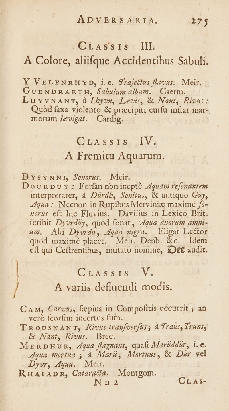 - AÁDVERSARIA. 275 -CrLassris III. : A Colore, aliifque Accidentibus Sabuli. Y VEgLENnHvYD,ie. 7rajettus flavus. Meir. GuvENDRAETH, Óabulum album. | Caerm. LnuvvNANr, à Lbyos, Levis, & Naut, Rivus: Quód faxa violento & przcipiti curfu inftar mar- morum /zvigaf. Cardig. ermmássrs..LV; A FPremitu Aquarum. DvsvwuwNr, Sourus. Meir. Dovnpv v: Forfan noninepté Zquam refonantem interpretarer, à Dzrdb, Souitus, & antiquo Gzy, - 4fqua : Necnon in Rupibus Merviniz maximé /o- 4orus eft hic Fluvius. Davifius in Lexico Brit. Ícribit Dyvrday, quod fonat, 74442 duorum amnui- um. Ali Dyordu, 4dqua migra. | Eligat Lector quod maxime placet. Meir. Denb. &c. Idem cít qui Ceftrenfibus, mutato nomine, £D€£ audit. (EXT. A variis defluendi modis. CAM, Carvas, fzpius in Compofitis occurrit ; an veró feorfim incertus fum. TRousNANT, Ricus tranfoerfusy à Traüs, Trans, & Nau Rivu;. Brec. nda MrnnpHum, fua flagnaus, quati Maruddur, 1. e. Aqua mortua s à Marü, Mortuus, & Dar vel Dyvr, Aqua. | Meir. RuaraADnma, Caiaratia. Montgom. zi Nn2a CLAs-