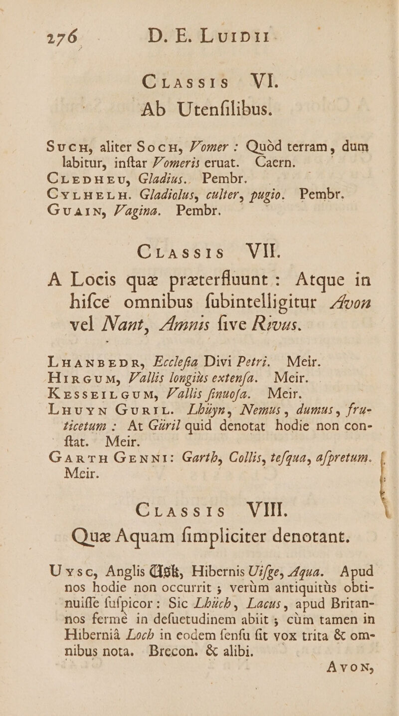 CrLassis ; VI. Ab Utenfilibus. Sucmn, aliter Socn, Jomer : Quód terram, dum labitur, inftar 7/omeri: eruat. Caern. CrLrEpnHrv, Giadiss.. Pembr. CvLHELH. Gladiolus, culter, pugio. Pembr. GuaiN, Pagina. Pembr. CTAssiS |, VIE A Locis qux praterfluunt : Atque in hifce omnibus fubintelligitur von vel Nant, Zim live Rivas. LuaANBEDmR, Ecclefia Divi Petri. Meir. Hincuw, allis longias extenfa. | Meir. KrssEkriLGUM, Pallis fiuuofa. Meir. Lnunuvw GunriL. Lbzys, Nemus, dumus, fru- LHicetum : At Güril quid denotat hodie non con- ftat. Meir. GanrTn Gzuur: Gartib, Collis, tefqua, afpretum. Meir. Crassis VII. Quz Aquam fimpliciter denotant. Uxsc, Anglis Qigi, Hibernis Ui/ge, gua. Apud nos hodie non occurrit ; verüm antiquitüs obti- nuiffe fufpicor : Sic Lbücb, Lacus, apud Britan- nos fermé in Br bndidien abiit ; cüm tamen in Hibernià Locb in eodem fenfu fit vox trita & om- nibus nota. Brecon. & alibi. AvON;
