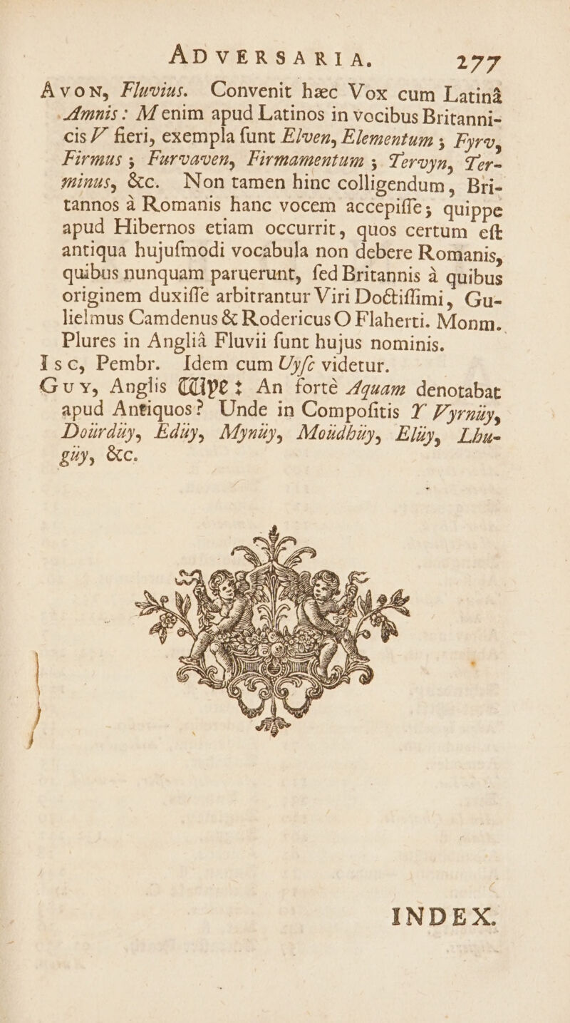 Avon, Fluvius. Convenit hec Vox cum Latiná Amnis : M enim apud Latinos in vocibus Britanni- cis 7 fieri, exempla funt E/vez, Elementum ; Fyrv, Firmus , Furvaven, Firmamentum y Teroyn, qer- Hus, &amp;c. Non tamen hinc colligendum, Bri- tannos à Romanis hanc vocem accepiffe ; quippe apud Hibernos etiam occurrit, quos certum eft antiqua hujufmodi vocabula non debere Romanis, quibus nunquam paruerunt, fed Britannis à quibus originem duxifle arbitrantur Viri Do&amp;tiffimi, Gu- lielmus Camdenus &amp; Rodericus O Flaherti. Monm.. Plures in Anglià Fluvii funt hujus nominis. Isc, Pembr. Idem cum Uyf: videtur. Gv v, Anglis (Qlp£ 1 An forte Z2u4m denotabat apud Anfiquos? Unde in Compofitis 1^ Zyruzy, Doürdüy, Eduy, Myszy, Moudbzy, Eluy, Lbu- ££y, &amp;c. INDEX.