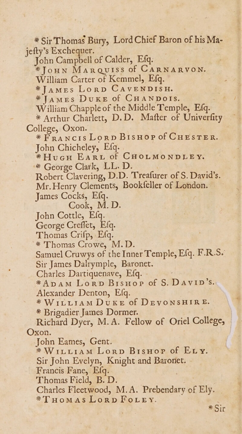 * Sir Thomas Bury, Lord Chief Baron of his Ma- jefty's Exchequer. | John Campbell of Calder, Efq. *TJouuN MAnQuriss of CARNARVON. William Carter of Kemmel, Efq. *JAMEeS LonpD CAvENDIsH. * JaMEs Duxte of CHANDOISs. ; William Chapple of the Middle T'emple, Efq. * Arthur Charlett, D. D. Mafter of Univerfity College, Oxon. ! * FRANcIis Lon p Brisuop of CugsTER. John Chicheley, Eíq.. *Hucu EanrLr of CHOLMONDLE Y. * George Clark, LL. D. | Robert Clavering, D.D. 'T'reafurer of S. David's. Mr. Henry Clements, Bookfeller of London. James Cocks, Eíq. . Cook, M. D. john Cottle, Eíq. George Creffet, Efq. Thomas Crifp, .Efq. * 'Thomas Crowe, M. D. Samuel Cruwys of the Inner Temple, Efq. F.R.S. Sir James Dalrymple, Baronet. Charles Dartiquenave, Efq. *ApAM Lon» Brisuop of S. Davip's. Alexander Denton, Eíq. * WrirLrAM Duk of DEvoNSHIR E. * Brigadier James Dormer. Richard Dyer, M. A. Fellow of Oriel College, Oxon. | John Eames, Gent. * WinLLriAM Lonp Brsuor of Er y. Sir John Evelyn, Knight and Baronet. - Francis Fane, Efq. Thomas Field, B. D. EN Charles Fleetwood, M. A. Prebendary of Ely. *'THoMAS Lon» lorry. | * Sit