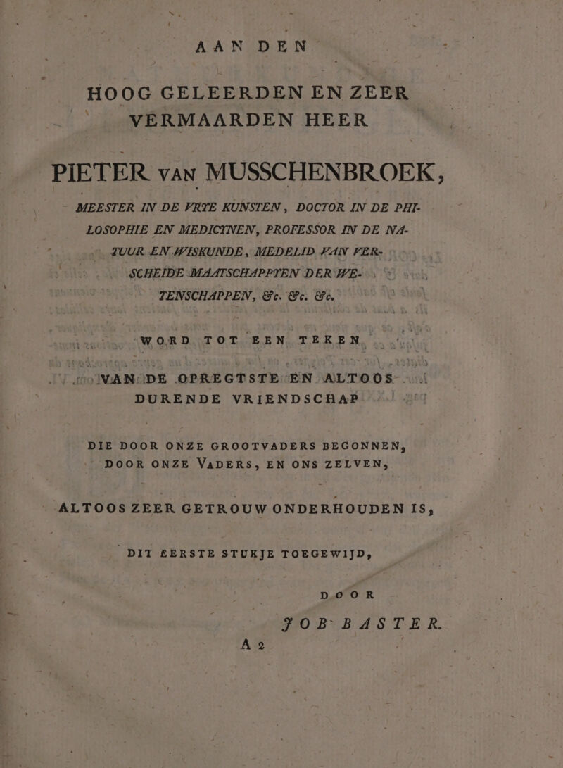 HOOG GELEERDEN EN ZEER ____VERMAARDEN HEER PIETER van MUSSCHENBROEK, MEESTER IN DE VRTE KUNSTEN , DOCTOR IN DE PHI- LOSOPHIE EN MEDICTNEN, PROFESSOR IN DE N4- ZUUR EN WISKUNDE „ MEDELID KAN VER- SCHEIDE MAATSCHAPPTEN DER WE- TENSCHAPPEN, &amp;c. @. &amp;. “WORD TOT EEN TEKEN, AKA eN WANODE OPREGTSTE-EN ALTOOS DURENDE VRIENDSCHAP DIE DOOR ONZE GROOTVADERS BEGONNEN, __DOOR ONZE VADERS, EN ONS ZELVEN, ALTOOS ZEER GETROUW ONDERHOUDEN IS, DIT EERSTE STUKJE TOEGEWIJD, Doo kR BO BNB AS TER. A 2 | BE,