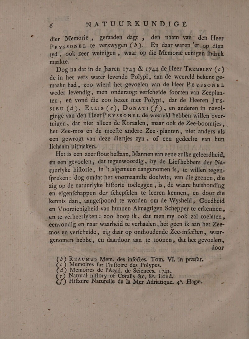 dier Memorie , geraaden dagt , den naam vah den Heer PryssONEL te verzwygen (5). En daar waren ’er op dien tyd , ook zeer weinigen , waar op die Memorié eenigen indruk maakte. RE 0R 7 Dog na dat in de Jaaren 1743 &amp; 1744 de Heer Tremsrey (c) de in het vers water levende Polypi, aan de weereld bekent ge- maake had, zoo wierd het gevoelen van de Heer Pe yssoNEL weder levendig, men onderzogt verfcheide foorten van Zeeplan- ten, ef vond die zoo bezet met Polypi, dat de Heeren Jus- sieu (d), Errrs (e), DoNaAri(f), en anderen in navol- ginge van den Heer Pr yssoNer de weereld hebben willen over- tuigen, dat niet alleen de Koraalen, maar ook de Zee-boomtjes, _ het Zee-mos en de meefte andere Zee- planten, niet anders als een gewrogt van deze diertjes zyn, of een gedeelte van hun lichaam uitmaken. K: Het is een zeer ftout beftaan, Mannen van eene zulke geleerdheid, en een gevoelen, dat tegenwoordig , by de Liefhebbers der Nas tuurlyke hiftorie, in *t algemeen aangenomen is, te willen tegen- fpreken: dog omdat het voornaamfte doelwit, van die geenen, die zig op de natuurlyke hiftorie toeleggen , is, de waare huishouding en eigenfchappen der fchepfelen te leeren kennen, en door die kennis dan, aangefpoord te worden om de Wysheid ‚ Goedheid en Voorzienigheid van hunnen Almagtigen Schepper te erkennen, en te verheerlyken : zoo hoop ik; dat men my ook zal toelaten, eenvoudig en naar waarheid te verhaalen „het geen ik aan het Zee- mos en verfcheide, zig daar op onthoudende Zee-infeéten , waar- genomen hebbe, en daardoor aan te toonen, dat het gevoelen, ' | door (bh) Reaumur Mem. des infeêtes. Tom. VL in prefat. Cc ) Memoires fur l’hiftoire des Polypes. n (4) Memoires de Acad. de Sciences. 1742. (e) Natural hiftory of Coralls &amp;c, 8°. Lond, « KERA Cf) Hiftoire Naturelle de la Mer Adriatique, 4°. Hage. je