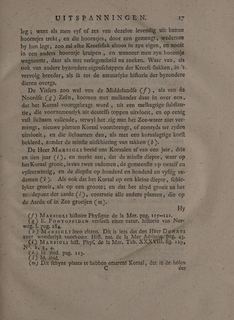 leg ; want als men vyf of zes van dezelve levendig uit hunne hoorntjes trekt „ en die hoorntjes, door een gemengt, wederom by hun legt, zoo zal elke Kreeft{lak altoos in zyn eigen, en nooit in een anders hoorntje kruipen , en wanneer men zyn hoorntje wegneemt, daar als met verlegentheid na zoeken. Waar van, als ook van andere byzondere eigenfchappen der Kreeft-flakken, in ’c vervolg breeder, als ik tot de dje hiftorie der byzondere en overga. De Visfers zoo wel ‘van de Middelandfe (f) , als van 1 de Noordfe (g) Zeën, koomen met malkander daar in over een, dat het Koraal voortgebragt word , uit een melkagtige fubftan- ties die voornamentlyk uit deszelfs toppen uitvloeit, en op eenig vaft lichaam vallende, terwyl het zig met het Zee-water niet ver- mengt, nieuwe planten Koraal voortbrengt, of zomtyds ter zyden uitvloeit , en die lichaamen dan, als met een koraalagtige korft bekleed, zonder de minfte uitfchieting van takken (h &gt;. De Heer Marsierrbeeldons Koraalen af van cen jaar, drie en tien jaar. (i), en merkt aan, dat de minfte diepte, waar op hetKoraal groeit, isvan twee vademen „de gemeenfte op twaalf en vyfentwintig, en de diepfte op honderd en honderd en vyftig va-- demen Ck). Als ook dat het Koraal op een kleine diepte, fchic- Iyker groeit, als op een groote; en dat het altyd groeit na het middepunt der aarde (/), contrarie alle andere planzen, die op de Aarde of in Zee groeijen Cm). Hy Ch) adres hiftoire Phyfique de la Mer. pag. ïrs--r2r. GE d. Braden verfuch einer-natur, hiftorie van Nor- Cb) agnes Rsre rr loco cítato: Dit is iets dat der Heer DonNArr zeer wonderlyk voorkomt. Hift. nat. de la Mer Adriatigs pag. 43. Ci) Marsieur hift. Phyf, de la Mer. Tab. XXXVII, fig. 129, 2 3s 4e t) Ìd. ibid. pag. 123. | CU) Id. ibid. z 5 (m) Dit fchynt plaats te Re omtrent Koraal, dat in de holen | er