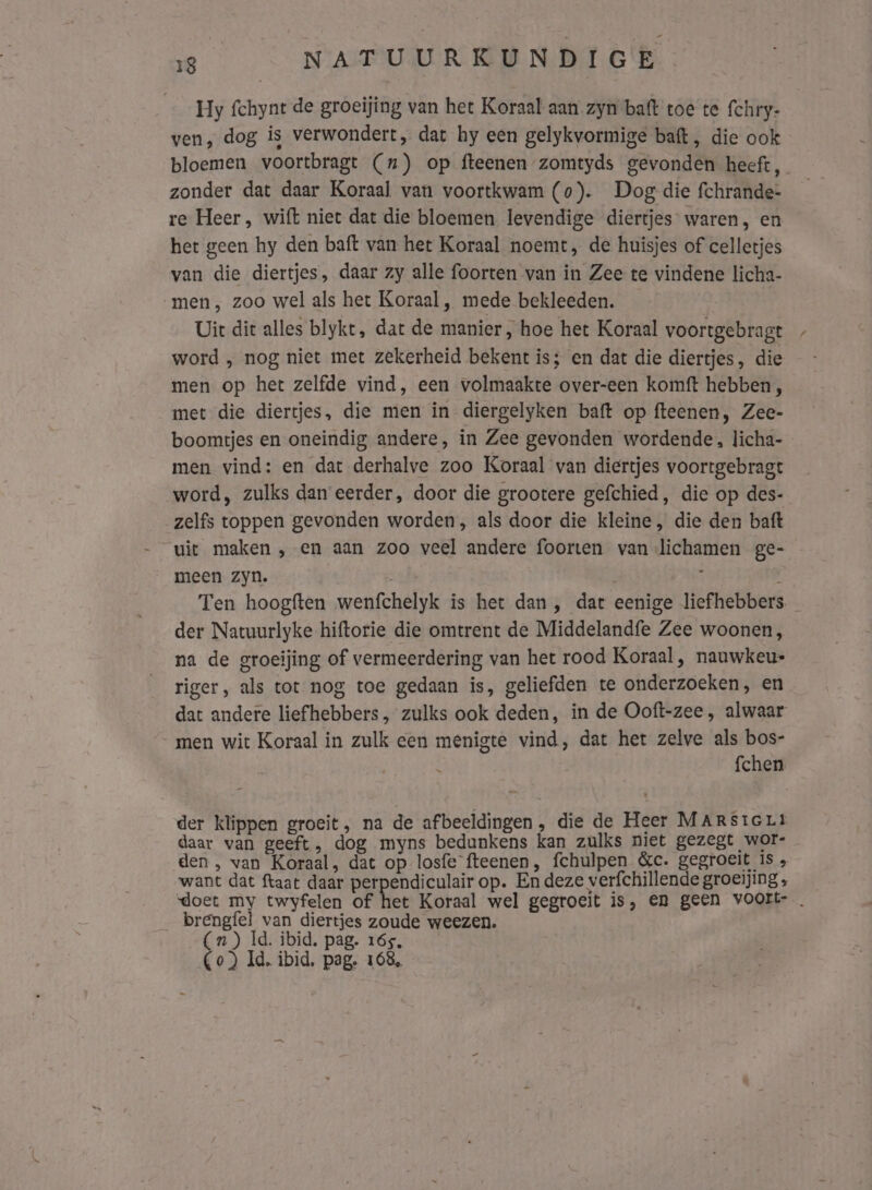 Hy fchynt de groeijing van het Koraal aan zyn batt toe te fchry- ven, dog is verwondert, dat hy een gelykvormige baft, die ook bloemen voortbragt (7) op fteenen zomtyds gevonden heeft, zonder dat daar Koraal van voortkwam (0). Dog die fchrande- re Heer, wift niet dat die bloemen levendige diertjes waren, en het geen hy den baft van het Koraal noemt, de huisjes of celletjes van die diertjes, daar zy alle foorten van in Zee te vindene licha- „men, zoo wel als het Koraal , mede bekleeden. Uit dit alles blykt, dat de manier, hoe het Koraal voortgebragt word ‚ nog niet met zekerheid bekent is; en dat die diertjes, die men op het zelfde vind, een volmaakte over-een komtft hebben, met die diertjes, die men in diergelyken baft op fteenen, Zee- boomtjes en oneindig andere, in Zee gevonden wordende, licha- men vind: en dat derhalve zoo Koraal van diertjes voortgebragt word, zulks dan eerder, door die grootere gefchied, die op des- zelfs toppen gevonden worden, als door die kleine, die den baft uit maken , en aan zoo veel andere foorten van lichamen ge- meen zyn. | ì Ten hoogften wenfchelyk is het dan , dat eenige liefhebbers. der Natuurlyke hiftorie die omtrent de Middelandfe Zee woonen, na de groeijing of vermeerdering van het rood Koraal , nauwkeu- riger, als tot nog toe gedaan is, geliefden te onderzoeken, en dat andere liefhebbers , zulks ook deden, in de Ooft-zee, alwaar men wit Koraal in zulk een menigte vind, dat het zelve als bos- fchen der klippen groeit, na de afbeeldingen , die de Heer MARSiGLt daar van geeft, dog myns bedunkens kan zulks niet gezegt wor- den , van Koraal, dat op losfe fteenen, fchulpen &amp;c. gegroeit Is „ want dat ftaat daar perpendiculair op. En deze verfchillende groeijing , doet my twyfelen of het Koraal wel gegroeit is, en geen voort- . __brengfel van diertjes zoude weezen. (n ) Id. ibid. pag. 165, (Co) Id, ibid, pag. 168,