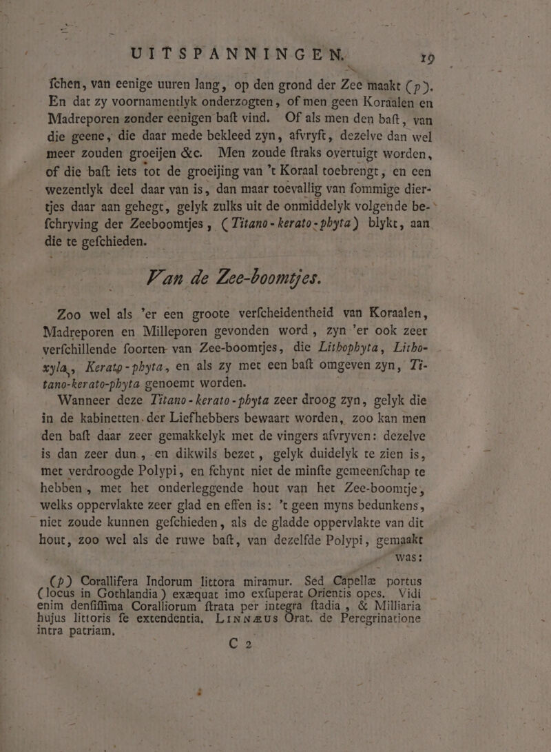 fchen, van eenige uuren lang, op den grond der Zee maakt (p”). En dat zy voornamentlyk onderzogten, of men geen Koraalen en Madreporen zonder eenigen baft vind, Of als men den baft, van die geene, die daar mede bekleed zyn, afvryft, dezelve dan wel meer zouden groeijen &amp;c. Men zoude ftraks overtuigt worden, of die baft iets tot de groeijing van ’t Koraal toebrengt, en cen wezentlyk deel daar van is, dan maar toevallig van fommige dier- tjes daar aan gehegt, gelyk zulks uit de onmiddelyk volgende be- fchryving der Zeeboomtjes , ( Titano-kerato-phyta) blykt, aan die te gefchieden. | Van de Zee-boomtjes. Zoo wel als ’er een groote verfcheidentheid van Koraalen, Madreporen en Milleporen gevonden word , zyn 'er ook zeer verfchillende foorten- van Zee-boomtjes, die Lithophyta, Lirho- xyla,, Kerato-phyta, en als zy met een baft omgeven zyn, 7i- tano-kerato-phyta genoemt worden. | Wanneer deze Titano-kerato-phyta zeer droog zyn, gelyk die in de kabinetten. der Liefhebbers bewaart worden, zoo kan men den baft daar zeer gemakkelyk met de vingers afvryven: dezelve is dan zeer dun.,-en dikwils bezet, gelyk duidelyk te zien is, met verdroogde Polypi, en fchynt niet de minfte gemeenfchap te hebben, met het onderleggende hout van het Zee-boomtje;, welks oppervlakte zeer glad en effen is: ’t geen myns bedunkens , niet zoude kunnen gefchieden, als de gladde oppervlakte van dit hout, zoo wel als de ruwe baft, van dezelfde Polypi, gemaakt was: (p) Corallifera Indorum littora miramur. Sed Capelle portus (locus in Gothlandia ) exeequat imo exfuperat Orientis opes. Vidi enim denfiffima Coralliorum ftrata per integra ftadia , &amp; Milliaria hujus littoris fe extendentia, Linneus Orat. de Peregrinatione intra patriam, C 2