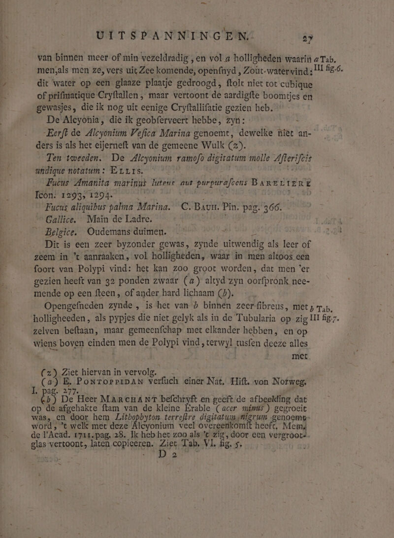 van binnen meer of min vezeldradig „en vol a holligheden waarin a Tab. men,als men ze, vers uit Zee komende, openfnyd , Zoüt- watervind: UI fig,6. dit ‘water op een glaaze plaatje gedroogd , ftolt niet tot cubique of prifmatique Cryftallen , maar vertoont de aardigfte bostmtjes en gewasjes, die ik nog uit eenige Cryftallifatie gezien heb. De Aleyonia, die ik geobferveert hebbe, zyn: _ Eerft de Alcyonium Vefica Marina genoemt, dewelke niet an- ders is als het eijerneft van de gemeene Wulk (2). Ten tweeden. De Alcyonium ramofo digivatum molle tabbed andique notatum: Errrs. | Fucus Amanita marinus luteuc aut kid BaARE LIER E Icon: 1293, 1394. vin 8D __Fucus aliguibus palma Marina. C. Baur. Pin. pag. 366. 3 „Gallice. Main de Ladre. ke | __Belgice. Oudemans duimen. | Dir is een zeer byzonder gewas, zynde uitwendig als leer of zeem in % aanraaken, vol bolligheden, waar in men altoos cen foort van Polypi vind: het kan zoo groot worden, dat men ’er gezien heeft van 32 ponden zwaar (a) altyd zyn oorfpronk nee- mende op een fteen , of ander hard lichaam (5). Opengefneden zynde , is het van h binnen zeerfibreus, met; rar, holligheeden, als pypjes die niet gelyk als in de Tubularia op zig ll fig. zelven beftaan, maar gemeenfchap met elkander hebben, en op wiens boven einden men de Polypi vind, terwyl tusfen deeze alles je | vg be voer kk gie hiervan in vervolg. En (a) BE. PoNToPPIDAN verfuch einer Nat, Hift. von Nofweg, BS B Heer MARCHÁNT befchryft en geeft. de afbeelding dat op de afgehakte ftam van de kleine Erable (acer minus) gegroeit was, en door hem Zitho pion, terreftre digitatum nigrum genoemt” word , ° welk met deze Alcyonium veel overeenkomft heeft, Mem de l'Acad. 1711. pag, 28. Ik heb het zoo als’ zig, door een vergróote. Blap vertoont, laten copieeren. Ziet. Tab, VL, fig, 5, ak: CBE nd a