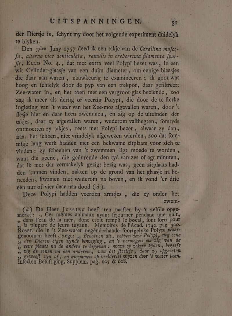 \ UITSPANNINGEN, 31 der Diertje is, fchynt my ‘door het volgende experiment duidelyk te blyken. | 8 Den gden Juny 1757 deed ik een takje van de Corallina mufto- Ja, alterna vice denticulata, ramulis in creberrima filamenta fpar- fis, Eruss No. 4. , dat-met extra veel Polypi bezet was, în een wit Cylinder-glaasje van een duim diameter, om eenige blaasjes “die daar aan waren , nauwkeurig te examineeren ; ik goot wat hoog en fchielyk door de pyp van een trekpot, daar gefiltreert Zee-water in, en het toen met een vergroot-glas beziende , zoo zag ik meer als dertig of veertig Polypi, die door de te fterke ingieting van ’ water van het Zee-mos afgevallen waren, door ’ flesje hier en- daar heen zwemmen, en zig op de uiteinden der takjes, daar zy afgevallen waren , wederom vafthegten, fomtyds ontmoetten zy takjes , reets met Polypi bezet , alwaar zy dan, paar het fcheen, niet vrindelyk afgewezen wierden, zoo dat fom- mige lang werk hadden met een bekwame zitplaats voor zich te vinden: zy fcheenen van ’t zwemmen ligt moede te worden , want die geene, die gedurende den tyd van zes of agt minuten, dat ik met dat vermakelyk gezigt bezig was, geen zitplaats had- den kunnen vinden, zakten op de grond van het glaasje na be- needen, kwamen niet wederom na boven, en ik vond ’er drie _gen-uur of vier daar naa dood (d). Deze Polypi hadden veertien armtjes „ die zy onder het zwem- (4d) De Heer Jussreu heeft ten naaften by ’t zelfde opge- merkt: … Ces mêmes animaux ayant fejourner pendant une nuits s» dans eau de la mer, dont etoit rempli le bocal, font forti pour „la plupart de leurs tuyaun, Memoires de Acad. 1742. pag- 300 Rösrr die in ‘t Zee-water negenderhande-foortgelyke Polypi waar- genoomen heeft, zegt: … Bebalven dit, bebben deze Polypis neg eene ss den Dieren eigen zynde beweging , en ’t vermogen om Zig van de &gt; eene plaats na de andere te begeven +: want op zekere tyden, begeeft s» zig de eenen ma den anderen, van bet fleelije, daar zy opgezeten s geweefd zyn af; en zwemmen op weelderlei wyzen door ’t water been. lifee en Beluftiging. Supplem. pag. 6os &amp; 608,