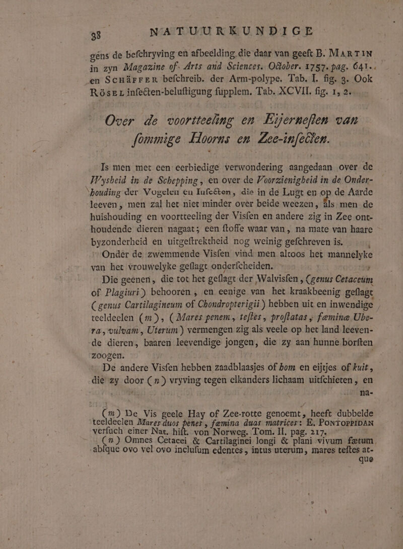 gens de befchryving en afbeelding. die daar van geeft B. MARTIN in zyn Magazine of. Arts and Sciences. Oâober. 1757. pag. 641. en Scnärrer befchreib. der Arm-polype. Tab. IL. fig. 3. Ook Röser infeëten-beluftigung fupplem. Tab. ACVIL fig. 1, 2. Over de voortteeling en Eijerneflen van fommige Hoorns en Zee-infellen. Is men met een: eerbiedige verwondering aangedaan over de WWysheid in de Schepping, en over de Voorzienigheid in de Onder- “houding der Vogelen en Infcften, die in de Lugt en op de Aarde leeven , men zal het niet minder over beide weezen, âls- men de huishouding en voortteeling der Visfen en andere zig in Zee ont- houdende dieren nagaat; een ftoffe waar van, na mate van haare byzonderheid en uitgeftrektheid nog weinig gefchreven is. „Onder de. zwemmende Visfen vind men altoos het mannelyke van het vrouwelyke geflagt onderfcheiden. | 59 Die geenen, die tot het geflagt der Walvisfen , (genus Cetaceum of Plagiuri) behooren , en eenige van het kraakbeenig geflagt Cgenus Cartilagineum of Chondropterigii) hebben uit en inwendige , teeldeelen (mm), (Mares penem, teftes , proftatas ; famine Ube- ra, vulvam , Uterum ) vermengen zig als veele op het land. leeven- de dieren, baaren leevendige jongen, die zy aan hunne borften zoogen. | | p De andere Visfen hebben zaadblaasjes of hom en eijtjes of kuit die zy door (nx) vryving tegen elkanders lichaam uitfchieten, en \ se na- / _ (Cm) De Vis geele Hay of Zee-rotte genoemt, heeft dubbelde teeldeelen Mares duos js femina duas matrices: E, PONTOPPIDAN verfach einer Nat. hift. von Norweg. Tom. Il, pag. 217. (7) Omnes Cetacei &amp; Cartilaginei longi &amp; plani vivum fetum. abfque ovo vel ovo inclufum edentes , intus uterum, mares teftes at- que