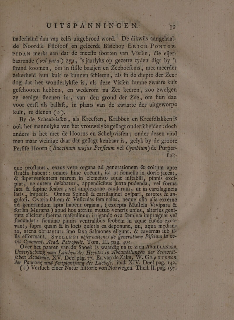 naderhand dan van zelfs uitgebroed word. De dikwils aangehaal- de Noordfe Filofoof en geleerde Bisfchop Erricu PoNTor- PIDAN merkt aan dat de meefte foorten van Visfen, die eijer- baarende (ovi para) zyps ’s jaarlyks op gezette tyden digt by % {trand koomen, om in ftille baaijen en Zeeboefems, met meerder zekerheid huri kuic te kunnen fchieten, als in de diepte der Zee: ‘dog dat het wondérlykfte is, als deze Visfen hunne zwaare kuit gefchooten hebben, en wederom na Zee keeren, zoo zwelgen zy eenige fteenen inr, van den grond der Zee, om hun dan voor eerft als ballaft, in plaats van de zwaarte der uitgeworpe kuit, te dienen (o). By de Schaalvisfen , als Kreeften, Krabben en Kreeft{lakken ís ook het mannelyke van het vrouwelyke geflagt onderfcheiden : doch anders is het met de Hoorns en Schelpvisfen; onder dezen vind ‘men maar weinige daar dat geflagt kenbaar is, gelyk by de groote Perfife Hoorn (Buccinum majus Perfieum vel Cymbium) de Purper- flak- ue proftatas , extus vero organa ad generationem & Coitum apte ruéta habent: omnes hinc coëunt, ita ut feemella in dorfo jaceat , & fupervenientem marem in elemento aque inftabili, pinnis exci- iat, ne autem delabatur , appendicibus juxta pudenda, vel forma ata & fupine fcabra„ vel amplexione caudarum „ ut in cartilagineis latis , impedit: Omnes Spinofi & cartilaginei ovipari, teretes & an- ‚gulofi, Ovariafaltem & Veficulas feminales, neque ulla alia externa ad generandum apta habent organa, (excepta Muftela Vivipara & forfan Murena ) apud hos attritu mutuo ventris unius, alterius geni- tura elicitur : fperma mafculinum irrigando ova femine impregnat vel fecundat: femine pinnis ventralibus fcobem in aque fundo exca-- vant, fapra quam & in locis quietis ea deponunt, ut, aqua median- te, arena obruantur: imo faxa Salmones €ligunt, & cavernas {ub il- lis efformant. SreuLLERrr obfervationes de generatione Pifcium in no- wis Comment. Acad. Petropolit. Tom. Ul, pag. 405. rl Over het paarèn vande Snoek is waardig na te zien ARGILLANDER Unterfuchung vom Laichen des Hechtes in ER id der Schwedi- fchen Academie, XV. Deel pag. 77. En van de Zalm, W.GRaNTs von der Paarung und fortplantfung des Lachefs. ibid. XIV. Deel pag. 142. (Co) Verfuch einer Natur hiftorie von Norwegen. Theil. IL, pag. 195. N {