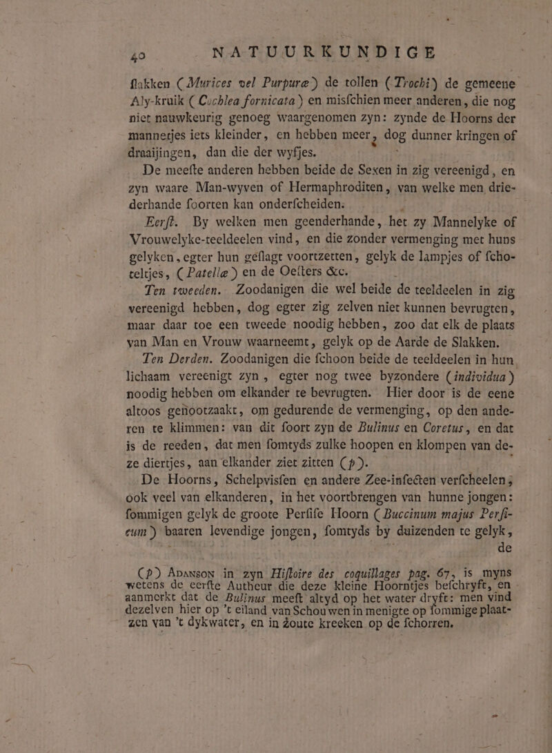 Nakken (Murices vel Purpura) de tollen (Trochi) de gemeene Aly-kruik ( Cuchlea fornicata en misfchien meer anderen, die nog niet nauwkeurig genoeg waargenomen zyn: zynde de Hoorns der mannetjes iets kleinder, en hebben meer 2 dog dunner kringen of draaijingen, dan die der wyfjes. De meefte anderen hebben beide de Sexen in zig vereenigd, en zyn waare Man-wyven of Hermaphroditen , van welke men drie- derhande foorten kan onderfcheiden: gik: i Eerft. By welken men geenderhande, het zy Mannelyke of Vrouwelyke-teeldeelen vind, en die zonder vermenging met huns gelyken , egter hun geflagt voortzetten, gelyk de lampjes of {cho- celtjes, ( Patella”) en de Oelters &amp;c. AN Ten tweeden. Zoodanigen die wel beide de teeldeelen in zig vereenigd hebben, dog egter zig zelven niet kunnen bevrugten, maar daar toe een tweede noodig hebben, zoo dat elk de plaats van Man en Vrouw waarneemt, gelyk op de Aarde de Slakken. Ten Derden. Zoodanigen die fchoon beide de teeldeelen in hun lichaam vereenigt zyn, egter nog twee byzondere (individua ) noodig hebben om elkander te bevrugten. Hier door is de eene altoos genootzaakt, om gedurende de vermenging, op den ande- ren te klimmen: van dit foort zyn de Bulinus en Coretus, en dat is de reeden, dat men fomtyds zulke hoopen en klompen van de- ze diertjes, aan elkander ziet zitten (p)). De Hoorns, Schelpvisfen en andere Zee-infecten verfcheelen ; ook veel van elkanderen, in het voortbrengen van hunne jongen: fommigen gelyk de groote Perfife Hoorn ( Buccinum majus Perfi- cum) baaren levendige jongen, fomtyds by duizenden te gelyk, € r de CP) ApansoN in zyn Hiftoire des coqguillages pag. 67, is myns wetens de eerfte Autheur die deze kleine Hoorntjes befchryft, en aanmerkt dat de Bulinus meeft altyd op het water dryfe: men vind dezelven hier op ’t eiland van Schou wen in menigte op fommige plaat- zen van ’t dykwater, en in Zoute kreeken op de fchorren, |