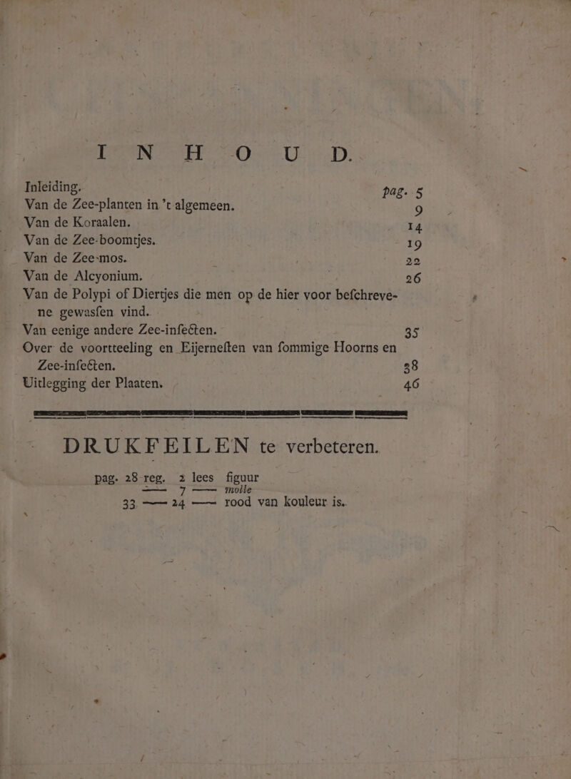 BERENT 20 UD. Inleiding. pag. 5 Van de Zee-planten in ’t algemeen. 9 Van de Koraalen. 14 Van de Zee-boomtjes.. 19 Van de Zee-mos. : 20 Van de Alcyonium. 26 Van de Polypi of Diertjes die men op de hier voor befchreve- ne gewasfen vind. Van eenige andere Zee-infeêten. 35 Over de voortteeling en Eijerneften van fommige Hoorns en Zee-infeéten. Uitlegging der Plaaten. 46 mmm a DR UK F EILEN te verbeteren. pag. 28 reg. 2 lees figuur - p) molle 33 == 24 —= rood van kouleur is.