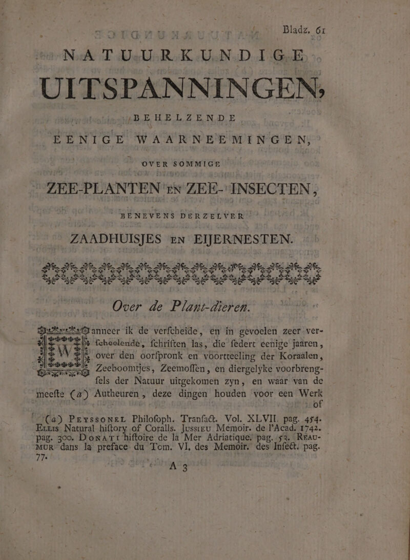 NATUURKUNDIGE UITSPANN IN GEN, en | VBEHELZENDE. n EENIGE WAARNEE MIN GEN, td ged indle ZEE: PLANTEN EN ZEE- INSECTEN, BENEVENS DERZELVER ZAADHUISJES EN EIJERNESTEN. S2 Ds jee eres” saken dei 8 SE SE VERE VE BE GE BE BE BE BE es Over de Plant-dieren. ves, tahen ik de verfcheide, en im gevoelen zeer. ver- &amp; feheelende, fchriften las, die federt eenige’ jaaren, En WV ij over den oorfpronk en voortteeling der Koraalen, Zeeboomtjes, Zeemoflen, en diergelyke voorbreng- dn der Natuur bitbekomen Zyn, en waar van de meefte (4) a hijs „ deze dingen houden voor een ki biij 0 Ca) PEysSONEL Philofoph. Tranfa&amp;. Vol. XLVII. pag. 454- Dn Natural org: of Coralls. Jussieu Memoir. de PAcad. 1742. “pag. 300. DoraTr hiftoire de la Mer Adriatique, pag. 53. _Rreau- MUR dans la preface du Tom. VI, des Memoir. des Infeét. pag. 77 ke jé beef: