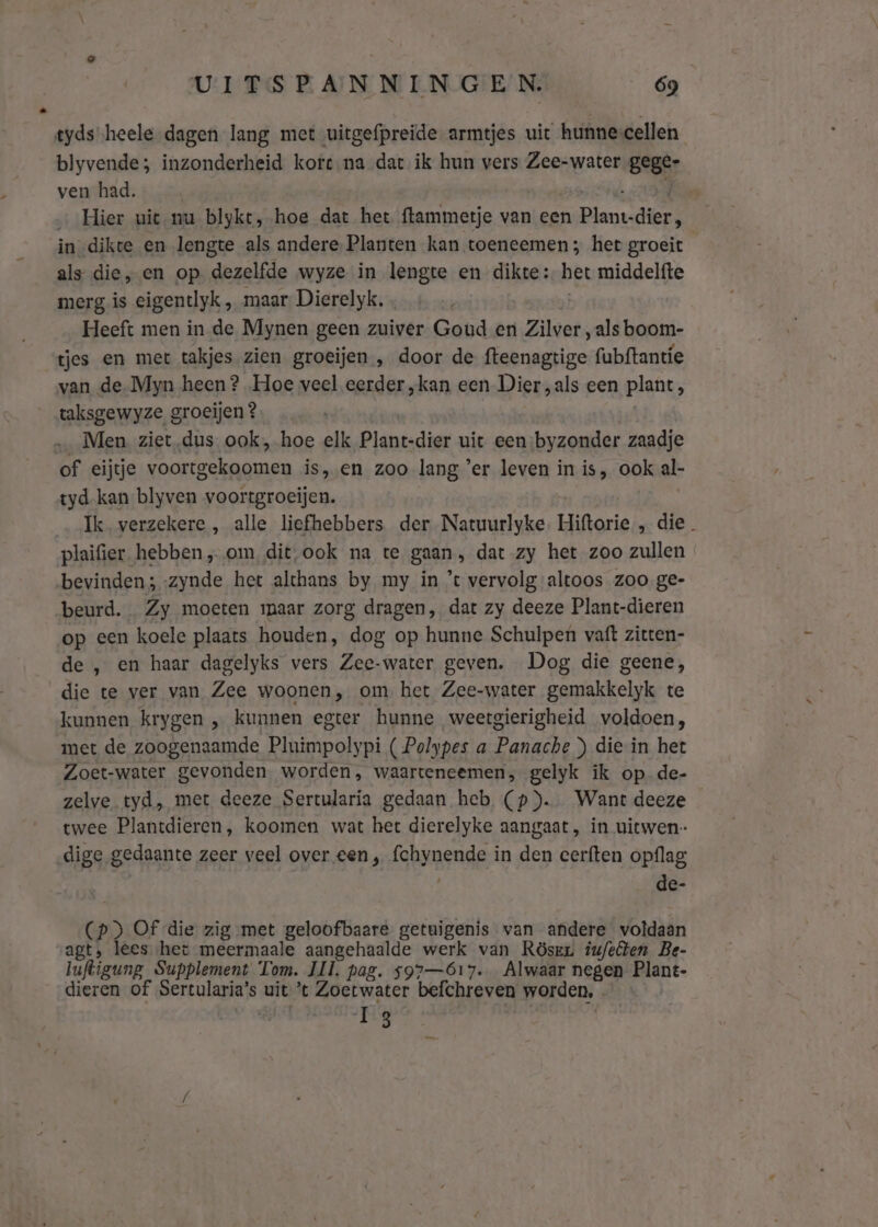 tyds heele dagen lang met uitgefpreide armtjes uit hunnecellen blyvende; inzonderheid korc-na dat ik hun vers Zee-water gege ven had. Hier uit nu blykt, hoe dat het ftammetje van een planden! in-dikte en lengte als andere Planten kan toeneemen; het groeit als die, en op dezelfde wyze in lengte en dikte: het middelfte merg, is eigentlyk , maar Dierelyk. Heeft men in de Mynen geen zuiver Goud en ‘Zilver, als boom- tjes en met takjes zien groeijen , door de fteenagtige fubftantie van de Myn heen? Hoe veel eerder „kan een Dier „als een plant, taksgewyze groeijen ? Men ziet.dus. ook, hoe elk Plant-dier uit een:byzonder zaadje of eijtje Soete eaan is,en zoo lang 'er leven in is, ook al- tyd. kan blyven voortgroeijen. Ik verzekere , alle liefhebbers der Natuurlyke. Hiftorie , die. plaifier. hebben „om dit, ook na te gaan, dat zy het zoo zullen bevinden; -zynde het althans by my in ’t vervolg altoos zoo ge- beurd. Zy moeten maar zorg dragen, dat zy deeze Plant-dieren op een koele plaats houden, dog op hunne Schulpen vaft zitten- de , en haar dagelyks vers Zee-water geven. Dog die geene, die te ver van Zee woonen, om het Zee-water gemakkelyk te kunnen krygen „ kunnen egter hunne weetgierigheid voldoen, met de zoogenaamde Pluimpolypi ( Polypes a Panache ) diein het Zoet-water gevonden. worden, waarteneemen, gelyk ik op de- zelve tyd, met deeze Sertularia gedaan heb (p). Want deeze twee Plantdieren, koomen wat het dierelyke aangaat, in uitwen- dige gedaante zeer veel over een , {chynende in den cerften opflag | de- (pd) Of die zig met geloofbaare getuigenis van andere voldaan sagt, lees het meermaale aangehaalde werk van Rösrr iu/elten Be- luftigung Supplement Tom. Il. pag. $97—6ó617. Alwaar negen Plant- dieren of Sertularia’s uit t Biktebwaler befchreven worden, ê 13