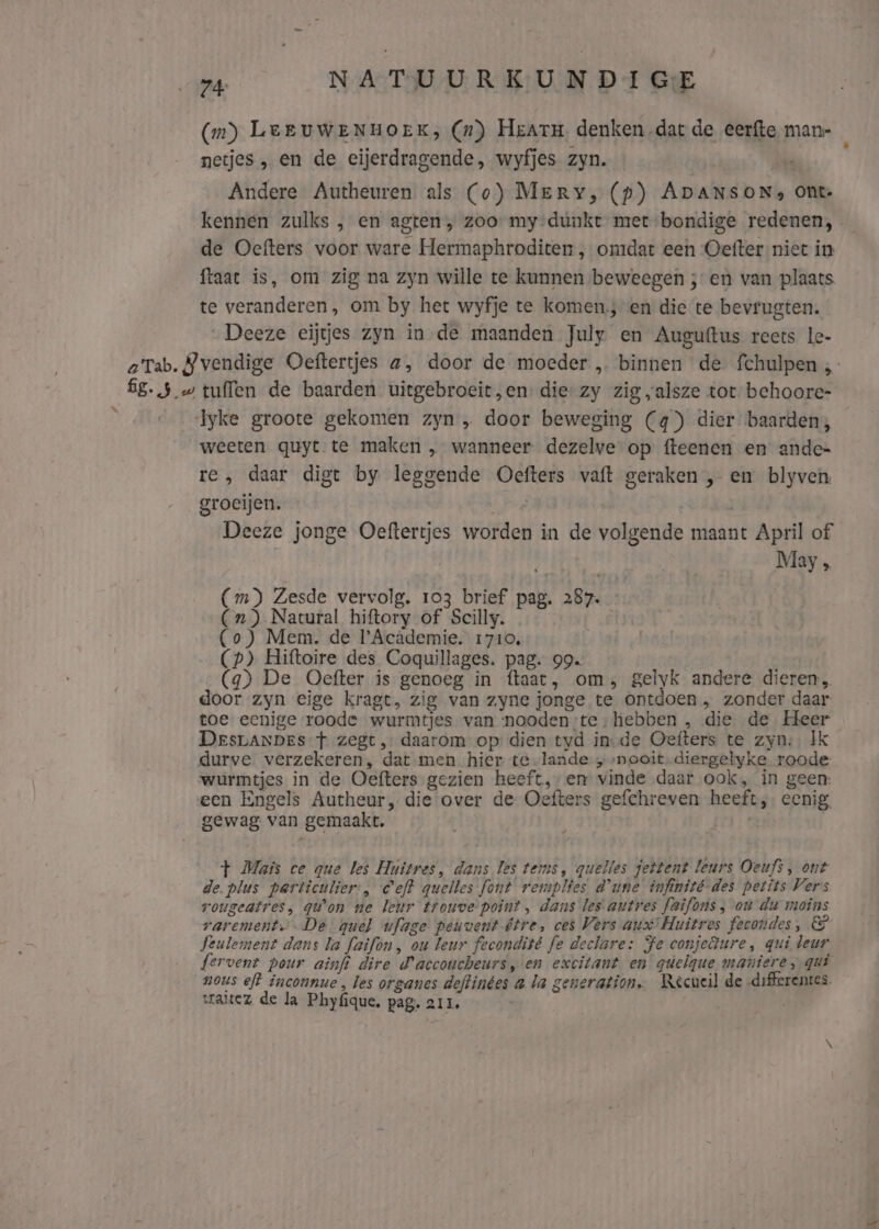 (in) LerUWENHOEK, (n) Heatm denken dat de eerfte man- netjes „ en de eijerdragende, wyfjes zyn. hie Andere Autheuren als (o) Mery, (p) ADANSONs Ont: kennen zulks , en agten, zoo: my-dúnkt met bondige redenen, de Oefters voor ware Hermaphroditen ‚ omdat een Oetfter niet in ftaat is, om zig na zyn wille te kunnen beweegen ; en van plaats te veranderen, om by het wyfje te komen; en die te bevrugten. „Deeze eijtjes zyn in de maanden July en Auguftus reets le- weeten quyt te maken „ wanneer dezelve op fteenen en ande= re, daar digt by leggende Oefters vaft geraken , en blyven groeijen. She Deeze jonge Oeftertjes worden in de volgende maant April of May , (Cm) Zesde vervolg. 103 brief pag. 287. (Cn) Natural hiftory of Scilly. (o) Mem. de Academie. 1710, (p) Hiftoire des Coquillages. pag. 99. (4) De Oefter is genoeg in ftaat, om, gelyk andere dieren, door zyn eige kragt, zig van zyne jonge te ontdoen, zonder daar toe eenige roode wurmtjes van nooden;te;hebben , die de Heer DesrLANDeEs + zegt, daarom op: dien tyd in-de Oefters te zyn; Ik durve verzekeren, dat men hier te-lande „nooit. diergelyke roode- wurmtjes in de Oefters gezien heeft,;en vinde daar ook, in geen: een Engels Autheur, die over de Oefters gefchreven. heeft, eenig, gewag van gemaakt. + Mais ce que les Huitres, dans les tems, quelles jettent leurs Oeufs, ont de. plus particulier, ef? quelles font remplies d'une infinité-des petits Vers vougeatres, qu'on ne leur trouve point, dans les autres faifons ; ou du moins rarement..De quel ufage peuvent être, ces Vers aux Huitres fecondes, Seulement dans la faifon, ou leur fecondité fe deelare: Fe conjedure, qui deur fervent pour ainfi dire d'accoucheurs, en excitant en güelque maniere, gui nous eft inconnue , les organes deftinges a la generation. Recueil de -differenres. sraitez de la Phyfque. pag. 211,