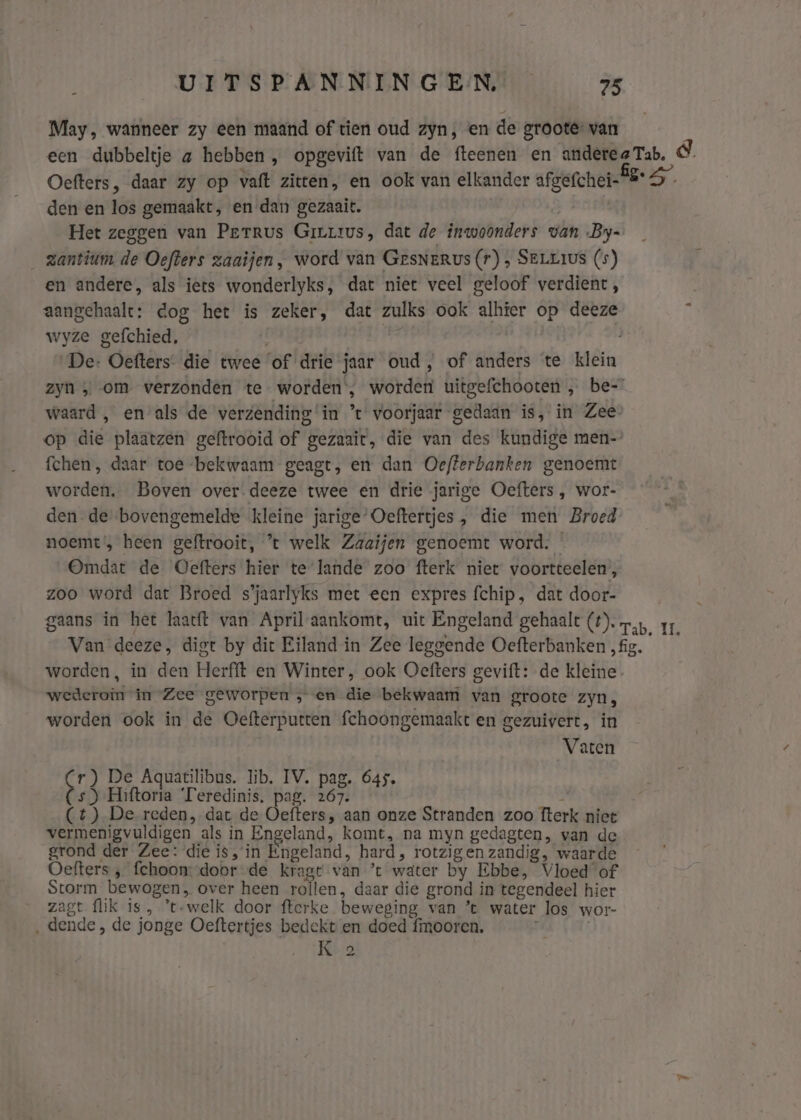 May, wanneer zy een maand of tien oud zyn, en de groote van een dubbeltje a hebben, opgevift van de fteenen en anderea Tab, &amp;. Oefters, daar zy op vaft zitten, en ook van elkander afgefchei- BS den en los gemaakt, en dan gezaait. | Het zeggen van Perrus Girrrus, dat de inwoonders van By- _ zantium de Oefters zaaijen, word van GesNerus (r) ‚ SELLIUS (s) en andere, als iets wonderlyks, dat niet veel geloof verdient, aangehaalt: dog het is zeker, dat zulks ook alhier op deeze wyze gefchied, De: Oefters die twee ‘of drie jaar oud, of anders te klein zyn ; om verzonden te worden’, worden uitgefchooten „ be” waard , en als de verzending ‘in t voorjaar gedaán is, in Zee op die plaatzen geftrooid of gezaait, die van des kundige men-’ fchen, daar toe bekwaam geagt, en dan Oefterbanken genoemt worden. Boven over deeze twee en drie jarige Oefters , wor- den de bovengemelde kleine jarige’ Oeftertjes , die men Broed noemt, heen geftrooit, ’t welk Zaaifen genoemt word. Omdat de Oefters hier te lande zoo fterk niet voortteelen, zoo word dat Broed s’jaarlyks met een expres fchip, dat door- gaans in het laatft van April-aankomt, uit Engeland gehaalt (#). rn. 11. Van deeze, digt by dit Eiland in Zee leggende Oefterbanken „fig. worden, in den Herfft en Winter, ook Oefters gevift: de kleine wederoin in Zee geworpen , en die bekwaam van groote zyn, worden ook in de Oefterpurtten fchoongemaakt en gezuivert, in Vaten Cr) De Aquatilibus. lib. IV. pag. 645, (s) Hiftoria Teredinis, pag. 267. (1) De reden, dat de Oefters, aan onze Stranden zoo fterk niet vermenigvuldigen als in Engeland, komt, na myn gedagten, van de grond der Zee: die is, in Engeland, hard, rotzigen zandig, waarde Oefters ‚ fchoon: door -de kragt van ’t water by Ebbe, Vloed of Storm bewogen, over heen roilen, daar die grond in tegendeel hier zagt flik is , ’t-welk door fterke beweging van ’t water los wor- La ‚dende, de jonge Oeftertjes bedekt en doed fimooren. K 2