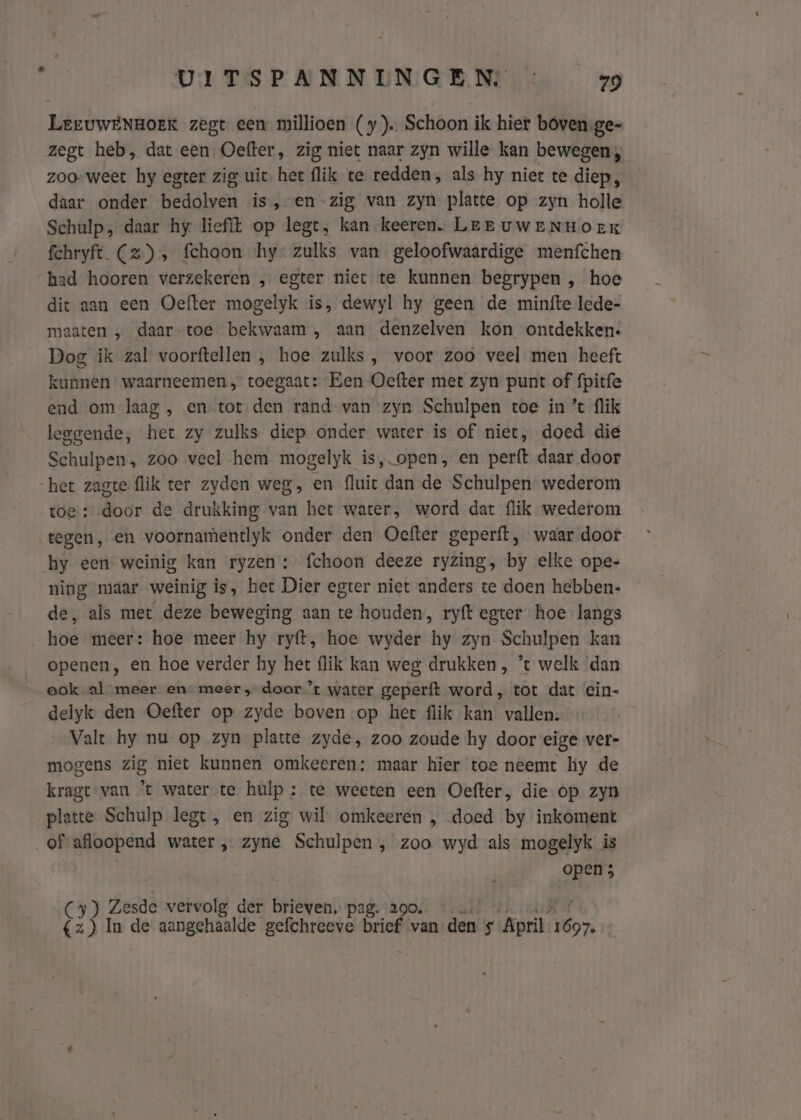 LreuwENHOEK zegt een millioen (y). Schoon ik hier boven.ge- zegt heb, dat een, Oefter, zig niet naar zyn wille kan bewegen; zoo- weet hy egter zig uit. het flik te redden, als hy niet te diep, daar onder bedolven is, en-zig van zyn platte op zyn holle Schulp, daar hy liefit op legt, kan keeren. Lee uweENHoeK fehryft. (2) » fehoon hy- zulks van geloofwaardige menfchen had hooren verzekeren „ egter niet te kunnen begrypen , hoe dit aan een Oefter mogelyk is, dewyl hy geen de minfte lede- maaten , daar toe bekwaam , aan denzelven kon ontdekken. Dog ik zal voorftellen , hoe zulks , voor zoo veel men heeft kunnen waarneemen, toegaat: Een Oefter met zyn punt of fpitfe end om laag , en tot den rand van zyn Schulpen toe in ’ flik leggende, het zy zulks diep onder water is of niet, doed die Schulpen, zoo veel hem mogelyk is, open, en perft daar door het zagte flik ter zyden weg, en fluit dan de Schulpen wederom toe: dodr de drukking van het water, word dat flik wederom tegen, en voornamentlyk onder den Oefter geperft, waar door hy een weinig kan ryzen : fchoon deeze ryzing, by elke ope- ning maar weinig is, het Dier egter niet anders te doen hebben- de, als met deze beweging aan te houden, ryft egter hoe langs hoe meer: hoe meer hy ryft, hoe wyder hy zyn Schulpen kan openen, en hoe verder hy het flik kan weg drukken , *t welk ‘dan ook al meer en meer, door ’t water geperft word, tot dat ein- delyk den Oefter op zyde boven op het flik kan’ vallen. Valt hy nu. op zyn platte zyde, zoo zoude hy door eige ver- mogens zig niet kunnen omkeeren: maar hier toe neemt hy de kragt van ’t water te hulp: te weeten een Oefter, die op zyn platte Schulp legt, en zig wil omkeeren „ doed by inkoment „of afloopend water „ zyne Schulpen , zoo wyd als mogelyk is | open 5 Cy) Zesde vervolg der brieven, pag. 290. Cz Hs In de aangehaalde gefchreeve brief van den is April. hk
