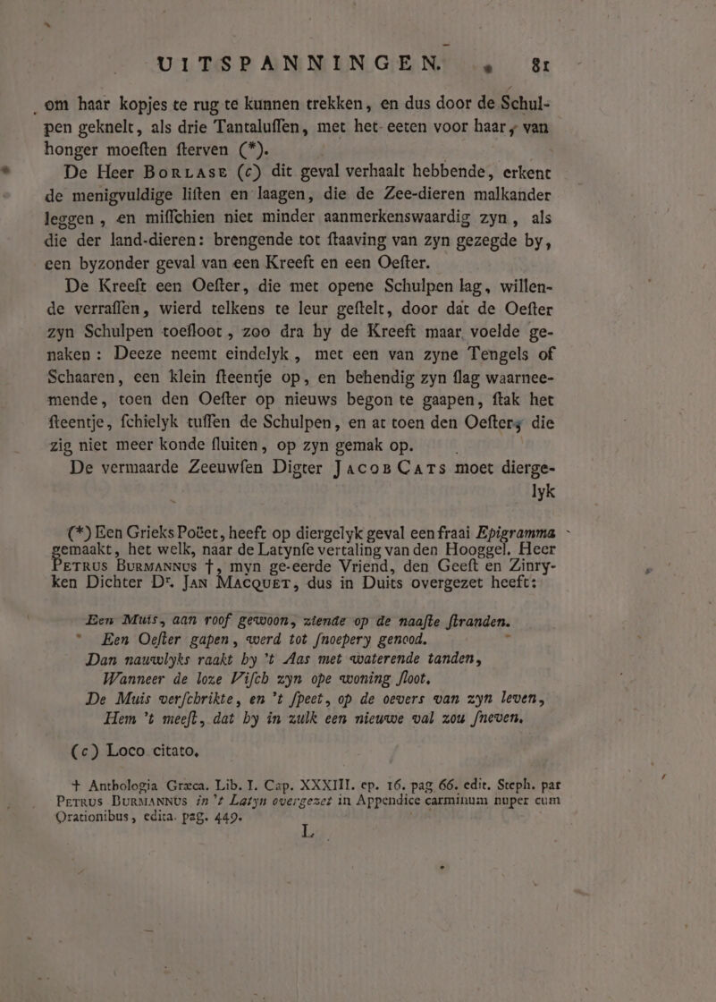 „om haar kopjes te rug te kunnen trekken, en dus door de Schul- pen geknelt, als drie Tantaluflen, met het-eeten voor haar / van honger moeften fterven (*). De Heer BorrLase (c) dit geval verhaalt hebbende, erkent de menigvuldige liften en laagen, die de Zee-dieren malkander leggen , en miffchien niet minder aanmerkenswaardig zyn, als die der land-dieren: brengende tot ftaaving van zyn gezegde by, een byzonder geval van een Kreeft en een Oefter. De Kreeft een Oefter, die met opene Schulpen lag, willen- de verraflen, wierd telkens te leur geftelt, door dat de Oefter zyn Schulpen toefloot , zoo dra hy de Kreeft maar. voelde ge- naken : Deeze neemt eindelyk , met een van zyne Tengels of Schaaren, een klein fteentje op, en behendig zyn flag waarnee- mende, toen den Oefter op nieuws begon te gaapen, ftak het fteentje, fchielyk tuffen de Schulpen, en at toen den Oefterg die zig niet meer konde fluiten, op zyn gemak op. | De vermaarde Zeeuwfen Digter JacoB Cars moet dierge- lyk (*) Een Grieks Potet, heeft op diergelyk geval een fraai Epigramma - gemaak, het welk, naar de Latynfe vertaling van den Hooggel. Heer ETRUS BuRMANNvs f, myn ge-eerde Vriend, den Geeft en Zinry- ken Dichter Dr, Jan Macquet, dus in Duits overgezet heeft: Een Muts, aan roof gewoon, ziende op de naafte flranden. Een Oefler gapen, werd tot fnoepery genaod. 5 Dan nauwlyks raakt by t Aas met waterende tanden, Wanneer de loze Vifch zyn ope woning floot, De Muis verfchrikte, en °t fpeet, op de oevers van zyn leven, Hem ’t meeft, dat by in zulk een nieuwe val zou fneven, (c) Loco citato, + Antbologia Greca. Lib. T. Cap. XXXIII. ep. 16. pag 66. edit. Steph. par Perrus BuRMANNUs in't Latyn overgezet in Appendice carminum nuper cum Orationibus , edita. pag. 449. ï