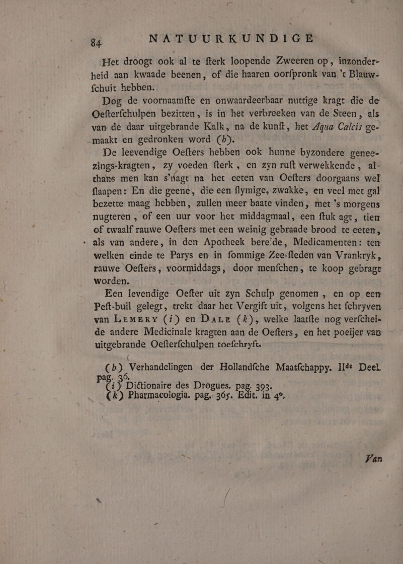Het droogt ook al te fterk loopende Zweeren op , inzonder- heid aan kwaade beenen, of die haaren oorfpronk van ’% 't Blauw- {chuict hebben. Dog de voornaamfte en onwaardeerbaar nuttige kragt die de Oefterfchulpen bezitten, is in het verbreeken van de Steen, als van de daar uiegebrande Kalk, na de kunt, het Agua Calcis ge- maakt en gedronken word (h). De leevendige Oefters hebben ook hunne byzondere genee- zings-kragten, zy voeden fterk , en zyn ruft verwekkende , al- thans men kan s’nagt na het eeten van Oefters doorgaans wel flaapen: En die geene, die een flymige, zwakke, en veel met gal bezette maag hebben, zullen meer baate vinden, met ’s morgens nugteren , of een uur voor het middagmaal, een ftuk agt, tiem of twaalf rauwe Oefters met een weinig gebraade brood te eeten, » als van andere, in den Apotheek bereide, Medicamenten: ter welken einde te Parys en in fommige Zee-fteden van Vrankryk, rauwe Oefters, voormiddags, door menfchen, te koop gebragt worden. | Een levendige Oefter uit zyn Schulp genomen „ en op een Peft-buil gelegt, trekt daar het Vergift uit, volgens het fchryven van LeMErYy (í) en Dare (k), welke laatfte nog verfchei- de andere Medicinale kragten aan de Oefters, en het poeijer van ritchie Oefterfchulpen toefchryft. Ch, Verhandelingen der Hollandfche Maatfchappy. Il%e Deel Fi C ij Di&amp;ionaire des Drogues. pag. 393. Ck) Pharmacologia. pag, 365. Edit, in 4°, Van