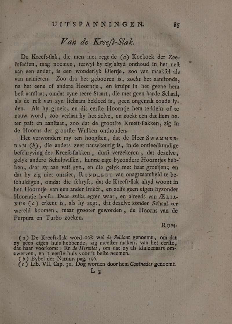 Van de Kreeft-Slak. De Kreeft-flak, die men met regt de (a) Koekoek der Zee- InfeCten, mag noemen, terwyl hy zig altyd onthoud in het neft van een ander, is een wonderlyk Diertje „ zoo van maakfel als van manieren. Zoo dra het gebooren is, zoekt het aanftonds, na het eene of andere Hoorntje, en kruipt in het geene hem beft aanftaat, omdat zyne teere Staart, die met geen harde Schaal, als de reft van zyn lichaam bekleed is, geen ongemak zoude ly. den. Als hy groeit, en dic eerfte Hoorntje hem te klein of te __ nauw word, zoo verlaat hy het zelve, en zoekt een dat hem be. ter paft en aanftaat, zoo dat de grootfte Kreeft-flakken, zig in de Hoorns der grootfte Wulken onthouden. Het verwondert my ten hoogften, dat de Heer SwAMmMER- DAM (6), die anders zeer nauwkeurig is, in de ontleedkundige befchryving der Kreeft-flakken , durft verzekeren , dat dezelve, ben, daar zy aan vaft zyn, en die gelyk met haar groeijen; en dat hy zig niet oncziet, RoNpere Tr van onagtzaamheid te be- fchuldigen, omdat die fchryft, dat de Kreeft-flak altyd woont in het Hoorntje van een ander Infeét „, en zelfs geen eigen byzonder Hoorntje heeft: Daar zulks egter waar, en alreeds van ZE Lra- NUs (c) erkent is, als hy zegt, dat dezelve zonder Schaal ter ‚wereld koomen , maar grooter geworden , de Hoorns van. de Purpura en Turbo zoeken. Rv m- (a) De Kreeft-flak word ook wel de Soldaat genoemt , om dat zy geen eigen huis hebbende, zig meetter maken, van. het eerfte, dat haar voorkomt: En de Hermiet , om dat zy als kluizenaars om-. zwerven, en *t eerfte huis voor ’t befte neemen. (Cb) Bybel der Natuur. pag. 196. Cc) Lib. VIL, Cap. 31, Dog worden door hem Caninades genoem L 3 ®,