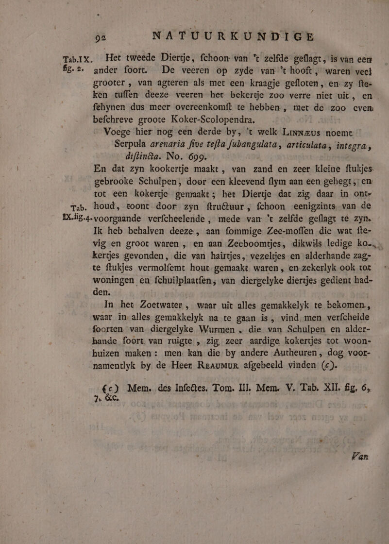 Tab.ix. Het tweede Diertje, fchoon: van * zelfde geflagt, is van een fg.2. ander foort. De veeren op zyde van *t hooft „ waren veel grooter , van agteren als met een: kraagje gefloten’, en. zy fte- ken tulen deeze veeren het bekertje zoo verre niet uit, en fehynen dus meer overeenkomft te hebben , met de zoo even: befchreve groote Koker-Scolopendra. … Voege hier nog een derde by, ’t welk Linneus noemt Serpula arenaria five tefta fubangulata, articulata, integra, diftinta. No. 699. En dat zyn kookertje maakt , van zand en zeer kleine ftukjes: gebrooke Schulpen, door een kleevend {lym aan een gehegt „en: tot een kokertje gemakt; heet Diertje dat zig daar in ont- Tab. houd, toont door zyn ftruêtuur, fchoon eenigzints. van de EXfig.4. voorgaande verfcheelende , mede van *t zelfde geflagt te zyn. Ik heb behalven deeze., aan fommige Zee-moflen die wat fte- vig en groot waren , en aan Zeeboomtjes, dikwils ledige ko kertjes gevonden, die van hairtjes, vezeltjes en alderhande zag- te flukjes vermolfemt hout gemaakt waren „ en-zekerlyk ook tot woningen en fchuilplaatfen; van diergelyke diertjes gedient had- den. In het Zoetwater , waar uit alles gemakkelyk te bekomen, waar in alles gemakkelyk na te gaan is, vind, men verfcheide foorten van diergelyke Wurmen „ die van Schulpen en alder- hande foort. van ruigte „ zig, zeer aardige kokertjes tot woon- huizen maken : men. kan die by andere Autheuren , dog voor- namentlyk by de Heer Rraumur afgebeeld vinden (c). € 3, Mem, des Infetes. Tom. III, Mem. V, Tab, XII fg, 6, 7. &C. Van