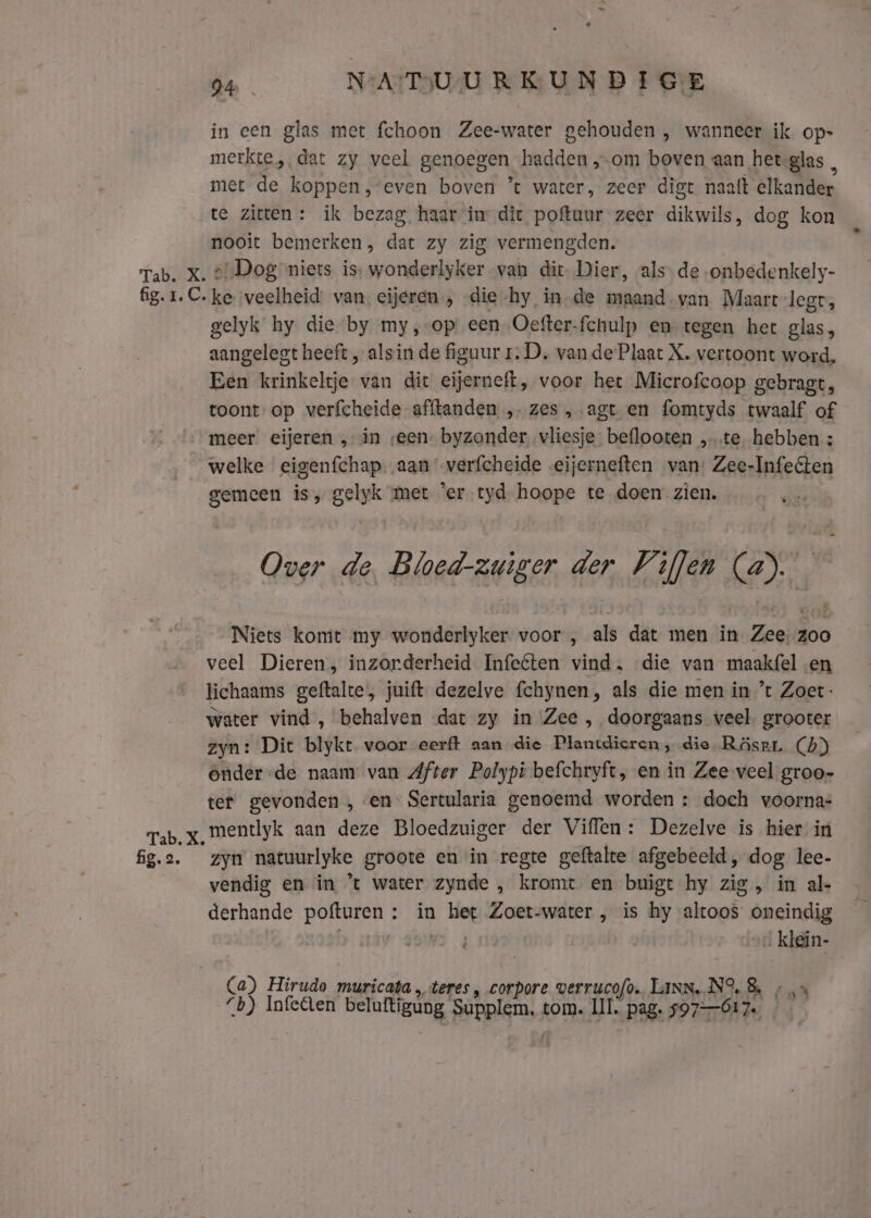 fig. 1. C. Tab. X. fig. 2. 24 NA!TIU-U RK UND TGE in een glas met {choon Zee-water gehouden , wanneer ik op- merkte, dat zy veel genoegen hadden „om boven aan heteglas, met de koppen, even boven ’t water, zeer digt naaft elkander te zitten: ik bezag haar inr dit poftuur zeer dikwils, dog kon nooit bemerken, dat zy zig vermengden. ‚Dog niets is, wonderlyker van dit. Dier, als de onbedenkely- ke veelheid: van eijeren , die -hy in_de maand van Maart legt, gelyk hy die by my,-op een Oefter-fchulp en tegen het glas, aangelegt heeft „alsin de figuur 1. D, van de Plaat X. vertoont word, Een krinkeltje van dit eijerneft, voor het Microfcoop gebragt, toont op verfcheide afftanden „ zes „agt en fomtyds twaalf of meer eijeren ‚in seen. byzonder vliesje beflooten „te. hebben : welke eigenfchap..aan verfcheide eijerneften van: Zee-Infeéten gemeen is, gelyk met ‘er tyd. hoope te doen zien. … ‚… Over de, Bloed-zuiger der Viflen (a). Niets komt my wonderlyker voor , als dat men in Zee, zoo veel Dieren, inzorderheid Infeéten vind. die van maakfel en lichaams geftalte, juift dezelve fchynen, als die men in ’t Zoet: water vind, behalven dat zy in Zee , doorgaans veel. grooter zyn: Dit blykt voor eerft aan die Plantdieren , die Räsrr. (4) onder -de naam van After Polypi befchryft, en in Zee veel groo- ter gevonden , en Sertularia genoemd worden : doch voorna- mentlyk aan deze Bloedzuiger der Viffen: Dezelve is hier in zyn natuurlyke groote en in regte geftalte afgebeeld, dog lee- vendig en in ’t water zynde , kromt en buigt hy zig, in al- derhande pofturen : in het Zoet-water , is hy altoos oneindig WS 4 . klein- Ca) Hirudo muricata „teres, corpore verrucofo. LINN..N°% 5 /‚= b) Infeten beluftigung Supplem, tom. III. pag. 597-617.