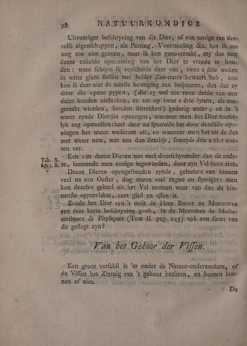 Tab. Ka figs. B. 2 98 NATUUR UN DT GE Uitvoeriger. befchryving. van. die, Dier;: of van vcenige van des zelfs eigenfchappen ‚ als Paaring „V oortteeling, &amp;c.; kan ik tot nog toe niet geeven ; maarcik;ben genootzaakt,, ‚my dus met, deeze enkelde opnoeming van het Dier te vreede, te;hour, den : want fchoon ik verfcheide daar van , twee a drie weken in witte glaze’ flelfen, mer \heldét \Zeê-warer bewaaft heb , zoo kon ik daar niet de minfte beweging aan befpeuren, dan db Zy door die opene pypems “(die“ zyvwel toutwee derder vanveen duim konden uitfteeken, ven:torvop! twee a drie»lyhen , als aan- geraakt wierden , “konden intrekken) Bedurig&gt; water &gt; em sin: ’® water zynde Diertjes opzoogen , wanneers-men het: Dier: merkes lyk zag opzwellen:kort daar ma fpuuwde, het door dezelfde ope- ningen het water wederom. uit ; en, wanneer men het uit de fles met water nam, mêt een itcre ftraaltje , kit init dfie ‘a'vier-voes ten ver. Á Lod Yarteraas ie” old Een van-deeze Dieren was vele rdt darttrrmdud dan de aride- te, kunnende men eenige ingewânden, „door zyn-Vel heen. ziens Deeze Dieren opengefneeden zynde , geleeken van binnen veel na een Oefter , dog waren’ veel zagter „en, flymiger + men kon. dezelve, geheel uit;het Vel-neemen waar: van dan- de bin- „Zoundehet- Dier vans? welk. de, Heer , Bicot. pe Morocves ‘een zeer, korte; befchryving. geeft; « im de, Memoires. de: Mathe- matiques.&amp; Phyfiques: (Tom AI, -page:145)\obkreen Loort van dit geflagt hats ki gie Fän het CEN ir 7 ya + et „Een groot verfchil is ‘er onder de Natuur-onderzoekers, of ‚de Viffen het Zintpig van ’t gehoor, geine en /Aggren kun- | men of “miets-1o is Aikmstaut vaoidkdorddror os HIE AUM