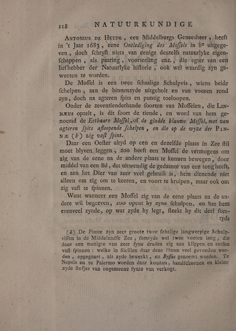 Antonius pe HEYDE , een Middelburgs. Geneesheer ; heeft in ’t Jaar 1683, eene Ontlediging des MofJels in 89 uitgege- ven , doch fchryft niets van Eenige deszelfs natuurlyke eigen- liefhebber der Natuurlyke ROD ‚ ook wel waardig zyn ge- weeten te worden. De Moffel is een twee fehaalige Schulpvis , wiens beide fchelpen , aan de binnenzyde uitgeholt en van vooren rond zyn, doch na agteren fpits en puntig toeloopen. Onder de zeventienderhande foorten van Moffelen, die Lan- Neus optelt, is dit foort de tiende, en word van hem ge- noemd de Eetbaare MofJel,of de gladde blauwe Moffel, met van agteren fpits afloopende fchelpen , en die op de wyze der PiN- Na (b) zig vaft fpint. Daar een Oefter altyd op cen en dezelfde plaats in Zee ftil moet blyven leggen , zoo heeft een Moffel de vermogens om zig van de eene na de andere plaats te kunnen bewegen , door middel van een lid, dat uitwendig de gedaante van een tong heeft, en aan het Dier van zeer veel gebruik is, hem dienende niet alleen om zig om te keeren, en voort te kruipen, maar ook om zig vaft te fpinnen.. Want wanneer een Moffel zig van de eene plaats na de an- dere wil begeeven, zoo opent hy zyne fchulpen, en het hem evenveel zynde, op wat zyde hy legt, fteekt hy dit deel fom- tyds (4) De Pinne zyn zeer groote twee fchalige langwerpige Schulp- viffen in de Middelandfe Zee , fomtyds wel twee voeten lang, die door een menigte van zeer fyne draden zig aan klippen en rotfen vaft {pinnen : welke in Sicilien daar deze Pinne veel gevonden wor- den , opgegaart , als zyde bewerkt , en Byfas genoemt worden. Te Napels en te Palermo worden daar kouzen, handfchoenen en kleine zyde ftofjes van ongemeene fynte van verkogt.