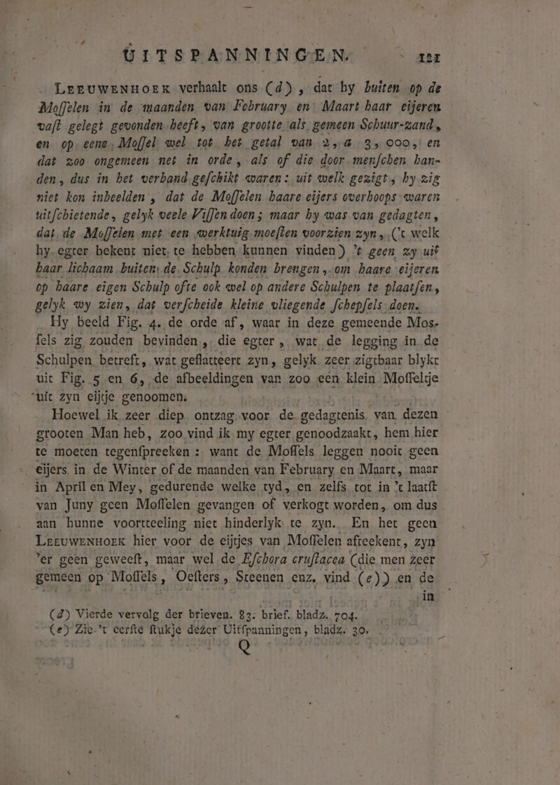 UITSPANNINGEN/ &lt; zer LeEUuWENHoeEK verhaalt ons (d) ‚dat hy buiten op de Moffelen in de maanden. van February en: Maart haar eijeren vaft gelegt gewonden heeft, van grootte als. gemeen Schuur-zand, en op- eene. MofJel: wel tot het getal van 25G 35 000, en dat zoo ongemeen net in orde, als of die door menfchen han- den, dus in het verband.gefchikt waren: uit welk gezigt, hy zig niet kon inbeelden , dat de Moflelen haare eijers overhoops waren uitfchietende, gelyk weele VifJen doen; maar by was van gedagten, dat. de MofJelen meteen werktuig moeften voorzien 2, ‚Ce welk hy-egter bekent miet, te hebben kunnen vinden) e geen zy uit baar lichaam buiten: de Schulp konden brengen om haare eijeren op baare eigen Schulp ofte ook wel op andere Schulpen te plaatfen, gelyk wy zien, dat verfcheide kleine vliegende fchepfels- doen. Hy beeld Fig. 4de orde af, waar in deze gemeende Mos- fels zig zouden bevinden, die egter, wat de legging in de Schulpen betreft, wat geflatteert zyn, gelyk. zeer zigtbaar blykt uit Fig. 5 en 6, de afbeeldingen van zoo een klein Moffelije “uit zyn eijtje genoomen, Hoewel ik zeer diep ontzag.voor de gedagtenis. van. dezen grooten Man heb, zoo vind ik. my egter genoodzaakt, hem hier te moeten tegenfprecken : : want de Moffels leggen nooit geen eijers in de Winter of de maanden van February en Maart, maar in Aprilen Mey, gedurende welke tyd, en zelfs tot in ’ laatft van Juny geen Moffelen gevangen of verkogt worden, om dus. aan hunne voortteeling niet hinderlyk: te zyn. En het geen LeeuweNnHoeK hier voor de eijtjes van Moffelen afteekent, zyn ’er geen geweeft, maar wel de Efchora cruftacea (die men zeer gemeen op Moffels, Oefters , Steenen enz, vind (e)) en de in (d) Vierde vervolg der beticht 83: lef: bladz.. 704. Ce) Zie-'t eerfte ftukje dezer Uitfpanningen, bladz. 30, . Q sl | | ê 9