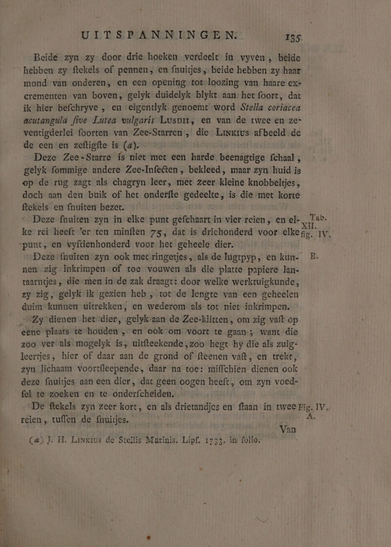 Beide zyn zy door drie hoeken verdeelt in vyven , beide hebben zy ftekels of. pennen ‚ en fnuitjes ; beide hebben zy haar mond van onderen, en een opening tot-loozing van haare ex- crementen van boven, gelyk duidelyk blyke aan het foort, dat ik hier befchryve , en eigentlyk genoemt word Stella coriacea acutangula five Lutea vulgaris Luspmr, en van de twee en ze- ventigderlei foorten van Zee-Starren , die Linkrus afbeeld de de een en zeftigfte is (a). | Deze Zee-Starre ís niet met een harde. beenagtige fchaal , gelyk fommige andere Zee-Infeéten , bekleed, maar zyn huid is op de rug zagt als chagryn leer, met zeer kleine knobbeltjes, doch aan den buik of het onderfte gedeelte, is die met korte ftekels en {nuiten bezet. Deze fnuiten zyn in elke punt gefchaart in vier reien „ en el- Lab. ke rei heeft ’er ten minften 75, dat is driehonderd voor elkegg. rv. ‘punt, en vyftienhonderd voor het geheele dier. Deze fnuiten zyn ook met ringetjes, als de lugtpyp, en kun- B. nen zig inkrimpen of toe vouwen als die platte papiere lan- taarntjes „ die men in-de zak draagt: door welke werktuigkunde, zy zig, gelyk ik gezien heb , tot de lengte van een geheelen duim kunnen uitrekken, en wederom als tot niet inkrimpen. — Zy ‘dienen het dier, gelyk-aan de Zee-klitten , om zig vaft op eene plaats te houden , en ook om voort te gaan-; want die zoo ver als mogelyk is, uitfteekende ‚zoo hegt hy die als zuig- leertjes, hier of daar aan de grond of fteenen vaft, en trekt, zyn lichaam voortfleepende, daar na toe: miffchien dienen ook deze fnuitjes aan een dier, dat geen oogen heeft, om zyn voed- fel te zoeken en te onderfcheiden, De ftekels zyn zeer kort, en als drietandjes en ftaan in ede vi IV reien „ tuffen de (nuitjes. | Van Ca) J. H. Linkius de Stellis Marinis. Lipf, 1733. in: folio.