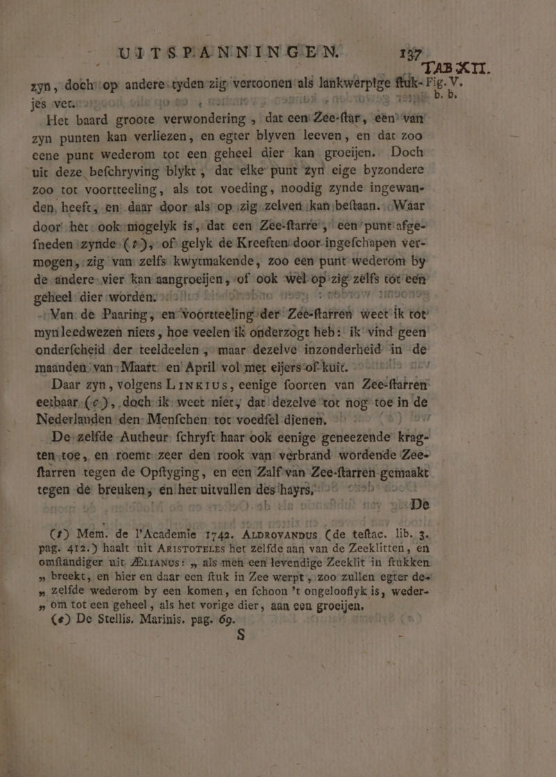 TAB XII. zyn, doch-op authen es tyden rg vervoonen. al AREN wij wi sk jes wenn ape0 ‚oM € k e Het baard gronte Heren hetine L dat hert (ar, een’ wai zyn punten kan verliezen, en egter blyven leeven, en dat zoo eene punt wederom tot een geheel dier kan groeijen. Doch uit deze befchryving blyke 3 dae elke“ punt zyn eige byzondere zoo tot voortteeling,, als tot voeding, noodig zynde ingewan- den, heeft, en: daar door als op ‚zig zelven;kan:beftaan. Waar door’ het: ooks-miogelyk is, dat een Zee-ftarre', een” puntiafge- fneden zynde. (2)s-of: gelyk de Kreeften -door-ingefchapen ver- mogen,-zig van zelfs kwytmakende, zoo een punt wederom by de andere- vier kan mabsroeljen® ks ook via er dei vaii add eeft geheel dier ‘worden. &gt;o-/:* — Io „Van: de Paaring, en Soórstellinghiees: Ziëcftarren weet ike tot” mynleedwezen niets , hoe veelen ik onderzogt heb: ik vind geen onderfcheid „der teslänelën „maar dezelve inzonderheid in de maanden van Maart- en April vol met eijersvof: kuit. - el Daar zyn, volgens Linkius, eenige foorten van Zeesftafren eetbaar, (C),. dach ik-weet niet, dat dezelve tot nog toe in de Nederlanden den- Menfchen: tot voedfel dienen, Dezelfde Autheur: fchryft haar ook eenige geneezende bape tentoe, en roemt.zeer den rook van: verbrand wordende Zeee ftarren tegen de Opftyging, en een Zalf van Zee: ftarren- gemaakt egen dé breuken; en her uivelien wi wrede &amp; onobt doc ei (4) Mem. de Academie 1742. ALDROVANDus (de teftac. lib. 3. pag. 412.) haalt uit ArisToreLes het zelfde aan van de Zeeklitten, en omftandiger uit ZErraNus: „ als mêh een levendige Zeeklit in ftukken » breekt, en hier en daar een ftuk in Zee werpt „-zoo zullen egter des „ zelfde wederom by een komen, en fchoon ’t ongeloofiyk is, weder- » om tot een geheel , als het vorige dier, aan een Broeijen. (e) De Stellis. Marinis., pag. 69.