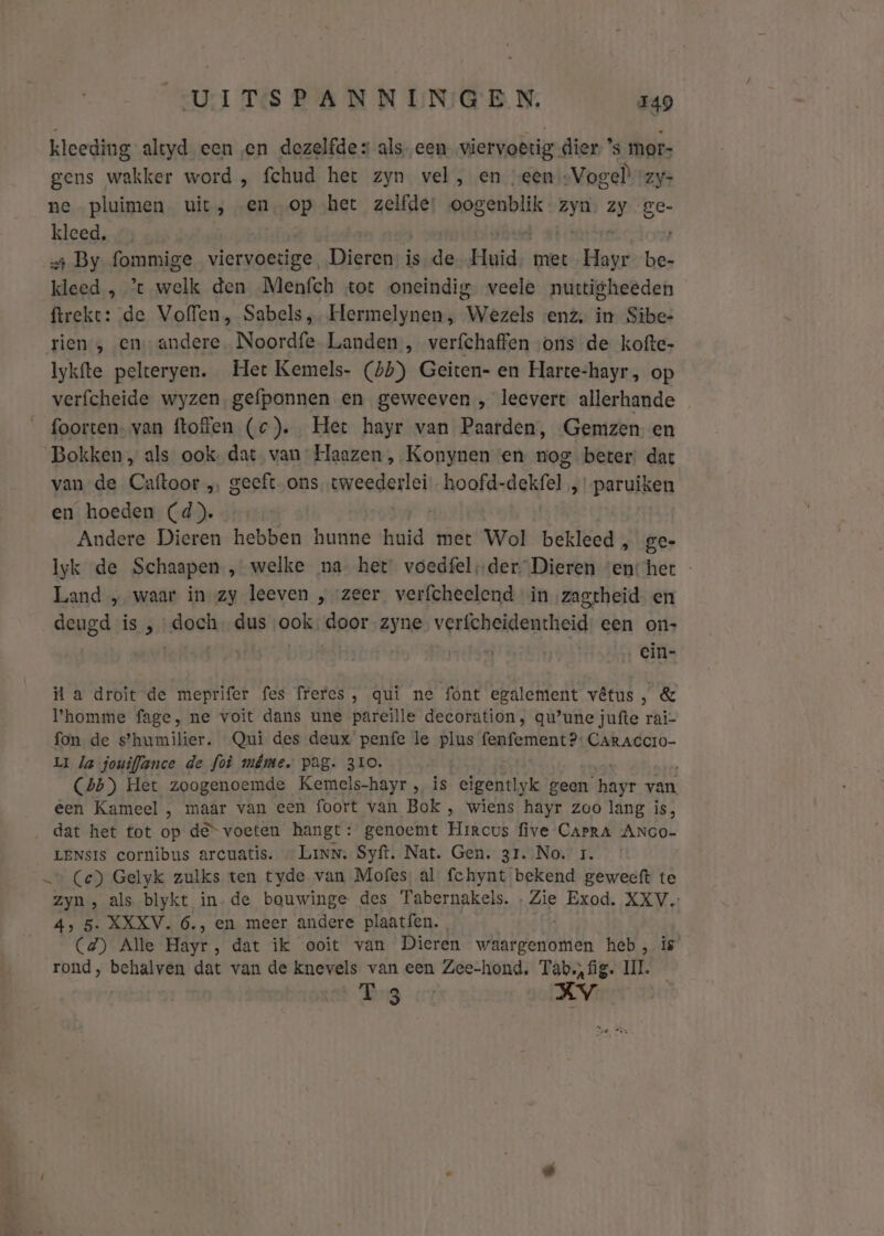 kleeding altyd een en dezelfde alseen. viervoêrig dier, ’s mor- gens wakker word , fchud het zyn vel, en “een -Vogel) vzy- ne pluimen uit, en‚op het zelfde oogenblik dtp Zy Ze- kleed, + By fommige viervoetige. Dieren is de Huid, met Hayr be- kleed , % welk den Menfch tot oneindig veele nuttigheeden ftreke: de Voffen, Sabels, Hermelynen , Wezels «enz, in Sibe- rien, en andere. Noordfe Landen , verfchaffen „ons de kofte- Iykfte pelteryen. Het Kemels- (45) Geiten- en Harte-hayr, op verfcheide wyzen, gefponnen en geweeven , leevert allerhande foorten- van ftoffen (c). Het hayr van Paarden, Gemzen en Bokken, als ook, dat van Haazen , Konynen en nog beter: dat van de Caftoor „ geeft ons. tweederlei hoofd-dekfel „paruiken en hoeden (d). Andere Dieren hebben hunne huid met Wol bekleed , ge- Iyk de Schaapen , welke na het voedfel;der Dieren ‘en: het - Land „ waar in zy leeven , zeer verfcheelend in zagtheid. en deugd is , doe dus ook door zyne verfcheidentheid: een on- cin- la droit de meprifer fes freres, qui ne font egalement vêtus, &amp; Phomme fage, ne voit dans une pareille decoration, qu’une jufte rai- fon de s’humilier. Qui des deux penfe le plus AEN CARACCIO- LI Ja jouiflance de foù même, pag. 310. (4b) Het zoogenoemde Kemels-hayr , is eigentlyk geen re van, een Kameel , maar van een foort van Bok , wiens hayr zoo lang is, dat het tot op de“ voeten hangt: genoemt Hikcot five CAPRA ANGO- LENsIS cornibus arcuatis. — Linn. Syft. Nat. Gen. 31. No. 1. _… (ce) Gelyk zulks ten tyde van Mofes, al fchynt bekend geweeft te zyn, als blykt in-de bouwinge des Tabernakels. Zie Exod. XXV. 4, 5. XXXV. 6., en meer andere plaatfen., (4) Alle Hayr, dat ik ooit van Dieren waargenomen heb, is rond, behalven dat van de knevels van een Zee-hond. Tab. fig. UI. Bg er XV