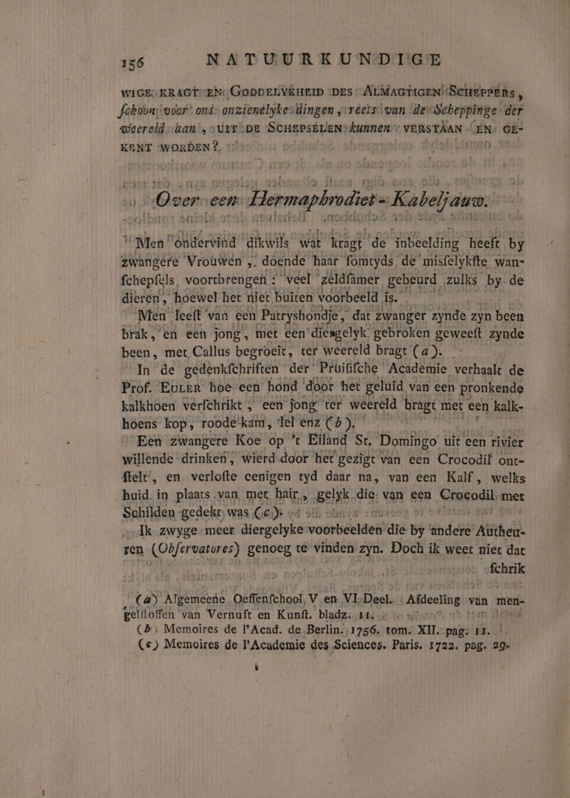 WIGES KRAGTENGODDELYKHEID ‘DES ALMAGTIGEN!ScheePens, Jehoon; voor” ons. onzienelyjkes dingen j:reels.van de Scheppinge der weereld Lan „SUIT DE “SCHEPSELEN? weshik VERSTAAN - EN GE- KENT WORDEN}, G AARS, ik A cen: Hermapbrdiet- Kabel jare. 1 Men ‘ondervind ‘dikwils wat Kragt de ‘inbeelding heeft by zwangere Vrouwen „ doende haar fomtyds de’ misfelykfte wan- fchepfels, voortbrengen : veel zeldfamer gebeurd ‚zulks 2 de dieren „ hoewel het niet buiten voorbeeld en Men leeft ‘van een Patryshondje dat zwanger ide zyn En brak, en een jong, met een‘diengelyk gebroken BEWesh zynde been, met Callus begroeit, ter weereld bragt (a). In de gedenkfhriften der‘ Prüififche Academie verhaalt de Prof. Eurer hoe een hond door het geluid, van een pronkende kalkhoen verfchrikt , een jong ter weereld bragt met een kalk. hoens kop, roode-kam, del enz (4). Een zwangere Koe op ’ Eiland St. Domingo uit een rivier willende drinken, wierd door ‘het gezigt van een Crocodil ont- telt’, en verlofte eenigen tyd daar na, van een Kalf, welks huid. in plaats van, met heir sk Belk die: van een Croeodil met Schilden -gedekr, was GED v ours sf Ik zwyge meer Bierpelië ako ee gr ‘andere Rinke: ren Ohf vatores) genoeg te vinden zyn. Doch ik weer niet dat sfchrik (a) Algemeene Oeffenfchool, v en VI, Deel. Afdeeling 5 van men- gelftoffen van Vernuft en Kunft. bladz: nas ‚eo «° n Acrea (B) Memoires de l'Acad. de Berlin:,1756. tom. XII. pag. Pr. Ce) Memoires de Academie des Sciences. Paris. 1722. pag. 29» É