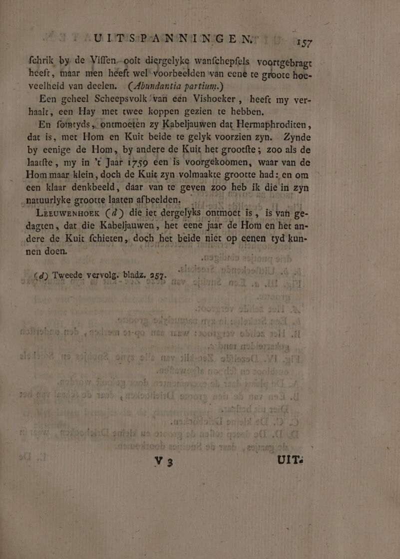 fchrik by de Viffen ooit diergelyke wanfchepfels voortgebrag: heeft, maar men heeft wel“ voorbeelden wan cené te groote hoe- veelheid van deelen. (Abundantia partium.) Een geheel Scheepsvolk’van een Vishoeker , heeft my ver- haalt, een Hay met twee koppen gezien te hebben. En fotmtyds „ ontmoeten zy Kabeljauwen dat Hermaphroditen, dat is, met Hom en Kuit beide te gelyk voorzien zyn. Zynde by eenige de Hom, by andere de Kuit het grootfte ; zoo als de laacfte , my in % Jaar 1759 éen is voorgekoomen, waar van de Hom maar klein, doch de Kuit zyn volmaakte grootte had: en om een klaar denkbeeld, daar van te geven zoo ‚heb ik die Ì in zyn natuurlyke grootte laaten afbeelden. … té | Ltrowenbórr Cd) die iet dergelyks ontmoet is, is van ge- dagten, dat die Kabeljauwen, het eene Jaar. de Hom en het an- dere de Kuit fchieten „ doch, het beide niet op eenen tyd kun- nen doen. Cd) Tweede vervolg: bladz, 257. | v3 ri UITs