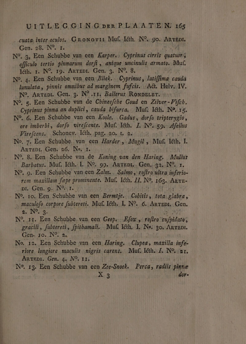 cuata; inter en GroNovir Muf, Ian. N°. go. An enal: Gen. 28. N°, ‚N° 3, Een sche van een Karper., Cyprinus cirris dwarubv oflì iculo tertio pinnarum dorfì „ anique uncinulis armato. Muf. I&amp;h. 1. N°. 19. Artepr. Gen. 3. N°, 8 N°, 4. Een Schubbe van een, Bliek. Gyahinds, vari ma caudâ lunulata , pinnis omnibus ad marginem fufcis. „A, Helv. IV. N°. Arrepi. Gen. 3. N° rr, Ballerus RoNpeLer. N°. 5. Een Schubbe van de Chineefche Goud en Zilver-Vifch. __Cyprinus pinna an duplici, cauda bifurca. Mut: Iâh. N2, 15. N°. 6, Een Schubbe van een Koole, Gadus, dorfo tripterygio, ore imberbi, dorfo wirefcente. Muf. I&amp;h. ZL. N°, 59. Afellus Vireftens, „Schonev. Ih. pag. ao, t‚ 2, No. 7. Een Schubbe. van een Harder „ „Mugil, Muf. lat, L Arrepi. Gen. 26. Ne, 1. N°, 8. Een Schubbe van de Koning van den Haring. Male Barbatus. Muf, I&amp;h.L. Ne. 99. Artept.. Gen. ga... N°, N° 9. Een Schubbe vanseen Zalm, , Salmo, roftro lira inferio- rem maxillam fepe prominente. Mur. I&amp;h. II, Dy 163. ÀRTE- pi. Gen. g. Nor. : för Ne, ro. Een Schubbe van een Bermtje. ‘Cobitis, tota, glabra, maculofo, corpore fubtereti. Muf. Iéth. L N°. 6. Arrepr. Gen. se. N°. g. N°, rr. En Schubbe. van. een: Geeps-… Efow , (vaftea: pufbidand, _gracili, fubrereri, fpithamali. _Mu£ I&amp;h. E Ne, 30,-ArteDi. Gen. ro. NO. 2, No. 1e. Een Schubbe van een. Haring. Clupea, maxilla infe- riore longiore maculis nigris carens, Mu: Iéth. Z, N°, er. ARrtrpi. Gen. 4. NO. rr. No, 13. Een Schubbe van een Zee-Snoek. Perca, erik vide X 3 dor-