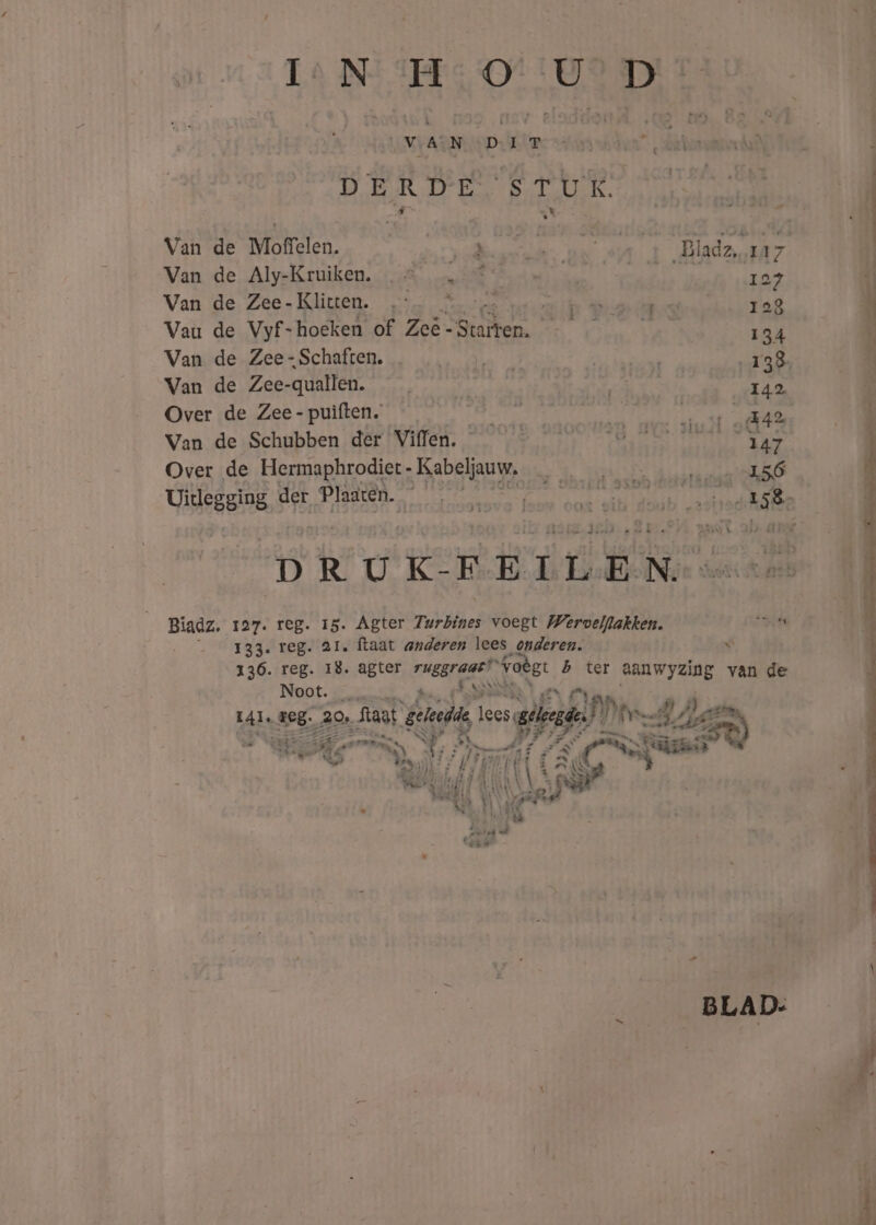 OVSASN Dr DER D bep TER. Van de Moffelen. ad Bladz, 117 Van de Aly-Kruiken. | 127 4 Van de Zee-Klicten. ih 123 U Vau de Vyf-hoeken of Ze -Starten. Y 134 k Van de Zee-Schaften. 138, 4 Van de Zee-quallen. 142 ä Over de Zee - puiften. et za Van de Schubben der Viffen. 147 Over de Hermaphrodiet - Kabeljauw, 156 Uitegging, d der Ee re radhike D R U K- F E ï L E N Biadz. 127. reg. 15. Agter Zwrbines voegt Wervelflakken. Ra kh __ 133. reg. 21. ftaat anderen lees onderen. s 136. reg. 18. agter di tt volgt b ter aanwyzing van de Noot. de * L4l, 1e8. 20 Saat geleedde es gina)! An lll Aves 1 hen 3 ai Hs em, idd ; EN png ad TEEN AT 4 Ki 1 wipe d 1 dos vl